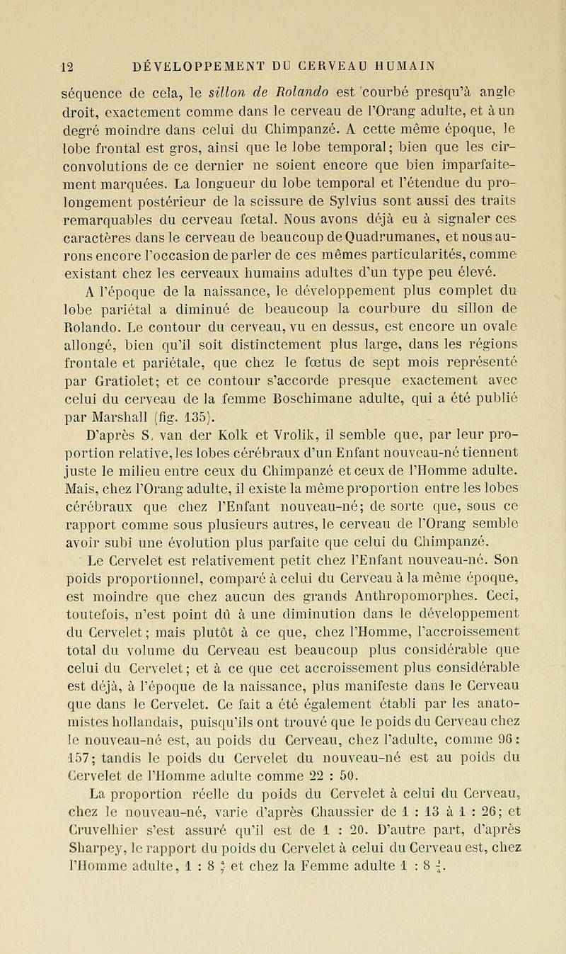 séquence de cela, le sillon de Rolando est courbé presqu'à angle droit, exactement comme dans le cerveau de l'Orang adulte, et à un degré moindre dans celui du Chimpanzé. A cette même époque, le lobe frontal est gros, ainsi que le lobe temporal; bien que les cir- convolutions de ce dernier ne soient encore que bien imparfaite- ment marquées. La longueur du lobe temporal et l'étendue du pro- longement postérieur de la scissure de Sylvius sont aussi des traits remarquables du cerveau fœtal. Nous avons déjà eu à signaler ces caractères dans le cerveau de beaucoup de Quadrumanes, et nous au- rons encore l'occasion de parler de ces mêmes particularités, comme existant chez les cerveaux humains adultes d'un type peu élevé. A l'époque de la naissance, le développement plus complet du lobe pariétal a diminué de beaucoup la courbure du sillon de Rolando. Le contour du cerveau, vu en dessus, est encore un ovale allongé, bien qu'il soit distinctement plus large, dans les régions frontale et pariétale, que chez le fœtus de sept mois représenté par Gratiolet; et ce contour s'accorde presque exactement avec celui du cerveau de la femme Boschimane adulte, qui a été publié par Marshall (fig. 135). D'après S. van der Kolk et Vrolik, il semble que, par leur pro- portion relative, les lobes cérébraux d'un Enfant nouveau-né tiennent juste le milieu entre ceux du Chimpanzé et ceux de l'Homme adulte. Mais, chez l'Orang adulte, il existe la même proportion entre les lobes cérébraux que chez l'Enfant nouveau-né; de sorte que, sous ce rapport comme sous plusieurs autres, le cerveau de l'Orang semble avoir subi une évolution plus parfaite que celui du Chimpanzé. • Le Cervelet est relativement petit chez l'Enfant nouveau-né. Son poids proportionnel, comparé à celui du Cerveau à la même époque, est moindre que chez aucun des grands Anthropomorphes. Ceci, toutefois, n'est point dû à une diminution dans le développement du Cervelet ; mais plutôt à ce que, chez l'Homme, l'accroissement total du volume du Cerveau est beaucoup plus considérable que celui du Cervelet ; et à ce que cet accroissement plus considérable est déjà, à l'époque de la naissance, plus manifeste dans le Cerveau que dans le Cervelet. Ce fait a été également établi par les anato- mistes hollandais, puisqu'ils ont trouvé que le poids du Cerveau chez le nouveau-né est, au poids du Cerveau, chez l'adulte, comme 96: 157; tandis le poids du Cervelet du nouveau-né est au poids du Cervelet de l'Homme adulte comme 22 : 50. La proportion réelle du poids du Cervelet à celui du Cerveau, chez le nouveau-né, varie d'après Chaussier de 1 : 13 à 1 : 26 ; et Cruvelhier s'est assuré qu'il est de 1 : 20. D'autre part, d'après Sharpey, le rapport du poids du Cervelet à celui du Cerveau est, chez l'Homme adulte, 1 : 8 *■ et chez la Femme adulte 1:8^.