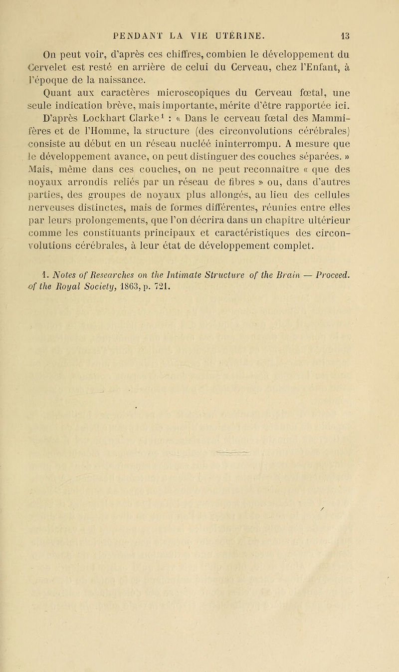 On peut voir, d'après ces chiffres, combien le développement du Cervelet est resté en arrière de celui du Cerveau, chez l'Enfant, à répoque de la naissance. Quant aux caractères microscopiques du Cerveau fœtal, une seule indication brève, mais importante, mérite d'être rapportée ici. D'après Lockhart Clarke ^ : a Dans le cerveau fœtal des Mammi- fères et de l'Homme, la structure (des circonvolutions cérébrales) consiste au début en un réseau nucléé ininterrompu. A mesure que le développement avance, on peut distinguer des couches séparées. » Mais, même dans ces couches, on ne peut reconnaître « que des noyaux arrondis reliés par un réseau de fibres » ou, dans d'autres parties, des groupes de noyaux plus allongés, au lieu des cellules nerveuses distinctes, mais de formes différentes, réunies entre elles par leurs prolongements, que l'on décrira dans un chapitre ultérieur comme les constituants principaux et caractéristiques des circon- volutions cérébrales, à leur état de développement complet. 1. Notes of Researches on tlie Intimate Structure of the Brairi — Proceed. of the Royal Society, 1863, p. 721.