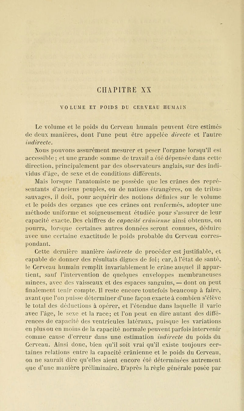 CHAPITRE XX VOLUME ET POIDS DU CERVEAU HUMAIN Le volume et le poids du Cerveau humain peuvent être estimés de deux manières, dont l'une peut être appelée direcle et l'autre liidirecle. Nous pouvons assurément mesurer et peser l'organe lorsqu'il est accessible ; et une grande somme de travail a été dépensée dans cette direction, principalement par des observateurs anglais, sur des indi- vidus d'âge, de sexe et de conditions différents. Mais lorsque l'anatomiste ne possède que les crânes des repré- sentants d'anciens peuples, ou de nations étrangères, ou de tribus sauvages, il doit, pour acquérir des notions définies sur le volume et le poids des organes que ces crânes ont renfermés, adopter une méthode uniforme et soigneusement étudiée pour s'assurer de leur capacité exacte. Des chiffres de capacité crânienne ainsi obtenus, on pourra, lorsque certaines autres données seront connues, déduire avec une certaine exactitude le poids probable du Cerveau corres- pondant. Cette dernière manière indirecte de procéder est justifiable, et capable de donner des résultats dignes de foi; car, à l'état de santé, le Cerveau humain remplit invariablement le crâne auquel il appar- tient, sauf l'intervention de quelques enveloppes membraneuses minces, avec des vaisseaux et des espaces sanguins, — dont on peut finalement tenir compte. Il reste encore toutefois beaucoup à faire, avant que l'on puisse déterminer d'une façon exacte à combien s'élève le total des déductions à opérer, et l'étendue dans laquelle il varie avec l'âge, le sexe et la race; et l'on peut en dire autant des diffé- rences de capacité des ventricules latéraux, puisque les variations, en plus ou en moins de la capacité normale peuvent parfois intervenir comme cause d'erreur dans une estimation indirecte du poids du Cerveau. Ainsi donc, bien qu'il soit vrai qu'il existe toujours cer- taines relations entre la capacité crânienne et le poids du Cerveau, on ne saurait dire qu'elles aient encore été déterminées autrement que d'une manière préliminaire. D'après la règle générale posée par