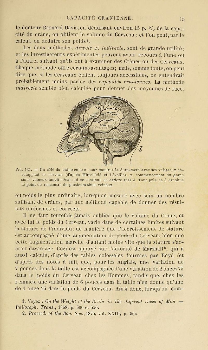 le docteur Barnard Davis, en déduisant environ 15 p. % de la capa- cité du crâne, on obtient le volume du Cerveau; et l'on peut,par le calcul, en déduire son poids'. Les deux méthodes, direcle et indirecte, sont de grande utilité; et les investigateurs expérimentés peuvent avoir recours à l'une ou à l'autre, suivant qu'ils ont à examiner des Crânes ou des Cerveaux. Chaque méthode offre certains avantages; mais, somme toute, on peut dire que, si les Cerveaux étaient toujours accessibles, on entendrait probablement moins parler des capacités crâniennes. La méthode indirecte semble bien calculée pour donner des moyennes de race. Fis. 131. — Un côté du crâne enlevé pour montrer la dure-mère avec ses vaisseaux en- veloppant le cerveau (d'après Hirschfeld et Léveillé). a, commencement du grand sinus veineux longitudinal qui se continue en arrière vers b. Tout près de b est situé le point de rencontre de plusieurs sinus veineux. OU poids le plus ordinaire, lorsqu'on mesure avec soin un nombre suffisant de crânes, par une méthode capable de donner des résul- tats uniformes et corrects. Il ne faut toutefois jamais oublier que le volume du Crâne, et avec lui le poids du Cerveau, varie dans de certaines limites suivant la stature de l'individu; de manière que l'accroissement de stature est accompagné d'une augmentation de'poids-du Cerveau, bien que cette augmentation marche d'autant moins vite que la stature s'ac- croît davantage. Ceci est appuyé sur l'autorité de MarslialP, qui a aussi calculé, d'après des tables colossales fournies par Boyd (et d'après des notes à lui), que, pour les Anglais, une variation de 7 pouces dans la taille est accompagnée d'une variation de 2 onces 75 dans le poids du Cerveau chez les Hommes; tandis que, chez les Femmes, une variation de 6 pouces dans la taille n'en donne qu'une de 1 once 25 dans le poids du Cerveau. Ainsi donc, lorsqu'on com- \. Voyez : On the IVeight of tlie Brain in the différent races of Man — PMlosoph. Trans., 1868, p. 506 et 526. 2. Proceed. of the Boij. Soc.,1815, vol. XXIII, p. 564.