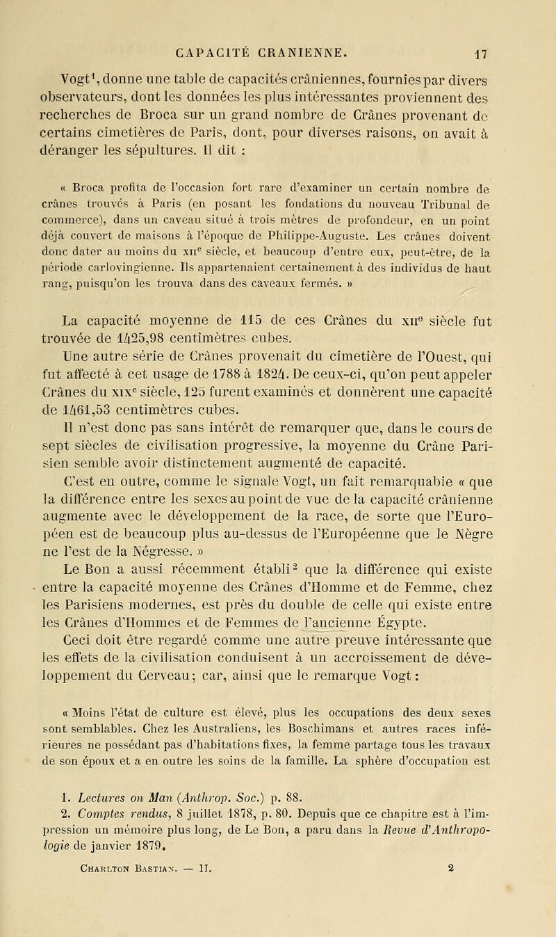 VogtS donne une table de capacités crâniennes, fournies par divers observateurs, dont les données les plus intéressantes proviennent des recherches de Broca sur un grand nombre de Crânes provenant de certains cimetières de Paris, dont, pour diverses raisons, on avait à déranger les sépultures. 11 dit : « Broca pi^ofita de l'occasion fort rare d'examiner un certain nombre de crânes trouvés à Paris (en posant les fondations du nouveau Tribunal de commerce), dans un caveau situé à trois mètres de profondeur, en un point déjà couvert de maisons à l'époque de Philippe-Auguste. Les crânes doivent donc dater au moins du xu'= siècle, et beaucoup d'entre eux, peut-être, de la période carlovingienne. Ils appartenaient certainement à des individus de haut rang, puisqu'on les trouva dans des caveaux fermés. » La capacité moyenne de 115 de ces Crânes du xn siècle fut trouvée de lZi25,98 centimètres cubes. Une autre série de Crânes provenait du cimetière de FOuest, qui fut affecté à cet usage de 1788 à 182^. De ceux-ci, qu'on peut appeler Crânes du xix'= siècle, 125 furent examinés et donnèrent une capacité de lZi61,53 centimètres cubes. 11 n'est donc pas sans intérêt de remarquer que, dans le cours de sept siècles de civilisation progressive, la moyenne du Crâne Pari- sien semble avoir distinctement augmenté de capacité. C'est en outre, comme le signale Vogt, un fait remarquable « que la différence entre les sexes au point de vue delà capacité crânienne augmente avec le développement de la race, de sorte que l'Euro- péen est de beaucoup plus au-dessus de l'Européenne que le Nègre ne l'est de la Négresse. » Le Bon a aussi récemment établi ^ que la différence qui existe entre la capacité moyenne des Crânes d'Homme et de Femme, chez les Parisiens modernes, est près du double de celle qui existe entre les Crânes d'Hommes et de Femmes de l'ancienne Egypte. Ceci doit être regardé comme une autre preuve intéressante que ies effets de la civilisation conduisent à un accroissement de déve- loppement du Cerveau; car, ainsi que le remarque Vogt: « Moins l'état de culture est élevé, plus les occupations des deux sexes sont semblables. Chez les Australiens, les Boschimans et autres races infé- rieures ne possédant pas d'habitations fixes, la femme partage tous les travaux de son époux et a en outre les soins de la famille. La sphère d'occupation est 1. Lectures on Man {Anthrop. Soc.) p. 88. 2. Comptes rendus, 8 juillet 1878, p. 80. Depuis que ce chapitre est à l'im- pression un mémoire plus long, de Le Bon, a paru dans la Revue d'Anthropo- logie de janvier 1879. Charlton Bastian. — II. 2