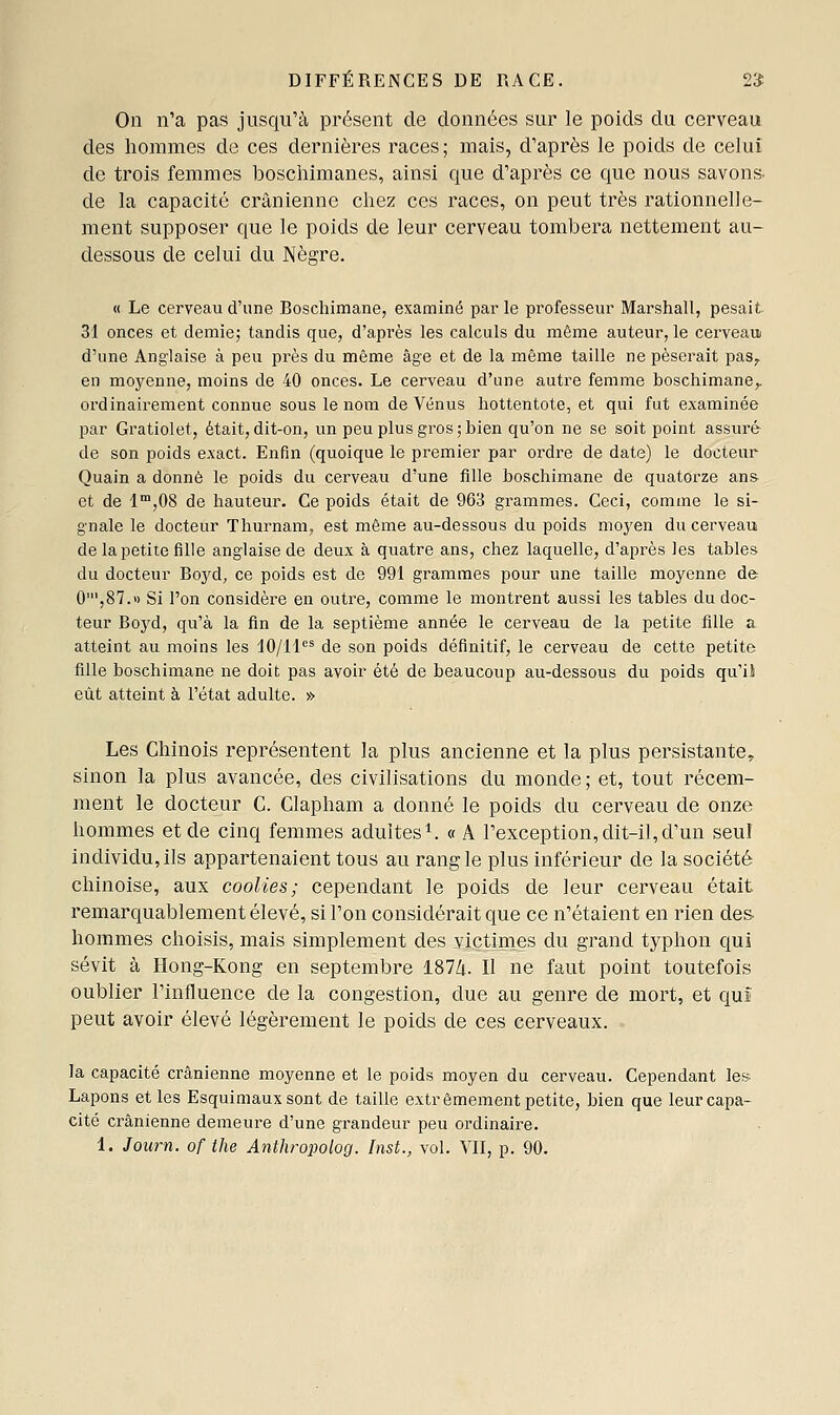 DIFFÉRENCES DE RACE. 2'S On n'a pas jusqu'à présent de données sur le poids du cerveau des hommes de ces dernières races; mais, d'après le poids de celui de trois femmes boscliimanes, ainsi que d'après ce que nous savons, de la capacité crânienne chez ces races, on peut très rationnelle- ment supposer que le poids de leur cerveau tombera nettement au- dessous de celui du Nègre. « Le cerveau d'une Boschimane, examiné parle professeur Marshall, pesait 31 onces et demie; tandis que, d'api'ès les calculs du même auteur, le cerveauj d'une Anglaise à peu près du même âge et de la même taille ne pèserait pas^ en moyenne, moins de 40 onces. Le cerveau d'une autre femme boschimane,. ordinairement connue sous le nom de Vénus hottentote, et qui fut examinée par Gratiolet, était, dit-on, un peu plus gros ; bien qu'on ne se soit point assuré de son poids exact. Enfin (quoique le premier par ordre de date) le docteur Quain a donné le poids du cerveau d'une fille boschimane de quatorze an& et de 1,08 de hauteur. Ce poids était de 963 grammes. Ceci, comme le si- gnale le docteur Thurnam, est même au-dessous du poids moyen du cerveau de la petite fille anglaise de deux à quatre ans, chez laquelle, d'après les tables du docteur Boyd, ce poids est de 991 grammes pour une taille moyenne de 0',87.» Si l'on considère en outre, comme le montrent aussi les tables du doc- teur Boyd, qu'à la fin de la septième année le cerveau de la petite fille a atteint au moins les 10/11^ de son poids définitif, le cerveau de cette petite fille boschimane ne doit pas avoir été de beaucoup au-dessous du poids qu'ii eût atteint à l'état adulte. » Les Chinois représentent la plus ancienne et la plus persistante,, sinon la plus avancée, des civilisations du monde; et, tout récem- ment le docteur C. Clapham a donné le poids du cerveau de onze hommes et de cinq femmes adultes^. «A l'exception, dit-il, d'un seu! individu, ils appartenaient tous au rang le plus inférieur de la société chinoise, aux coolies; cependant le poids de leur cerveau était remarquablement élevé, si l'on considérait que ce n'étaient en rien des. hommes choisis, mais simplement des victimes du grand typhon qui sévit à Hong-Kong en septembre 187/t. Il ne faut point toutefois oublier l'influence de la congestion, due au genre de mort, et qui peut avoir élevé légèrement le poids de ces cerveaux. la capacité crânienne moyenne et le poids moyen du cerveau. Cependant le» Lapons et les Esquimaux sont de taille extrêmement petite, bien que leur capa- cité ci'ânienne demeure d'une grandeur peu ordinaire. 1. Journ. of the Anthropolog. Inst., vol. YII, p. 90.