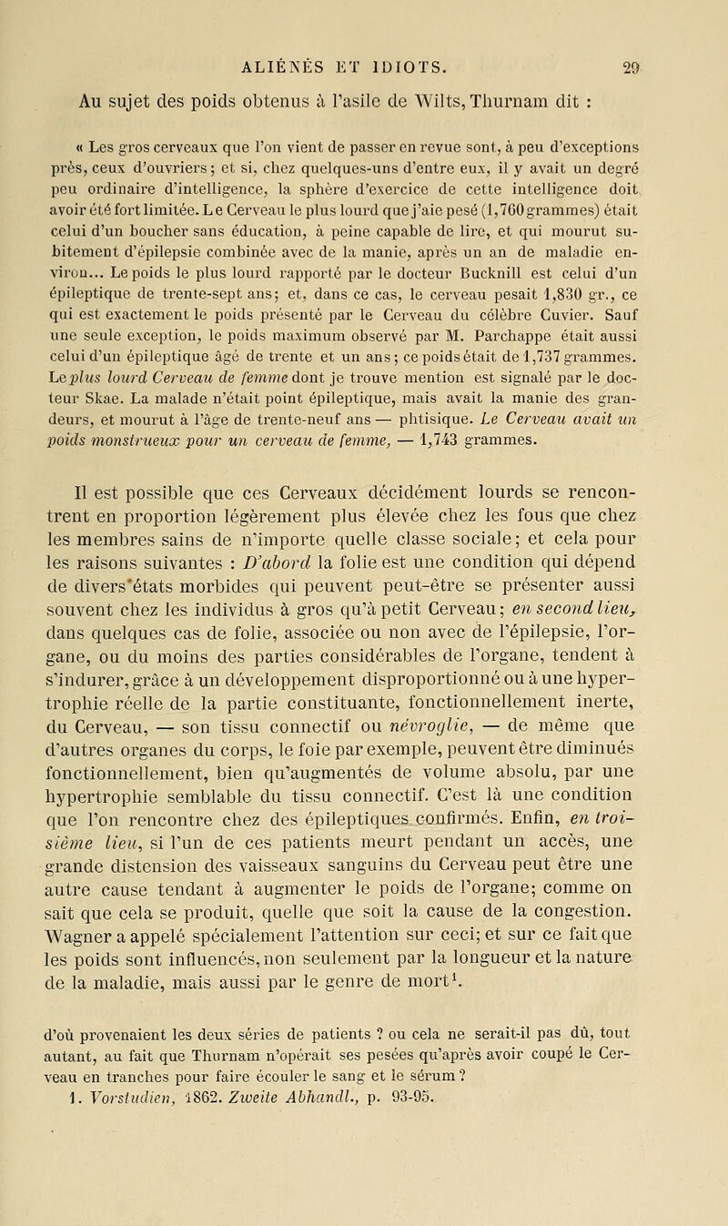 Au sujet des poids obtenus ù Pasilc de Wilts, Thurnam dit : « Les gros cerveaux que l'on vient de passer en revue sont, à peu d'exceptions près, ceux d'ouvriers ; et si, chez quelques-uns d'entre eux, il y avait un degré peu ordinaire d'intelligence, la sphère d'exercice de cette intelligence doit avoir été fort limitée. Le Cerveau le plus lourd que j'aie pesé (1,760 grammes) était celui d'un boucher sans éducation, à peine capable de lire, et qui mourut su- bitement d'épilepsie combinée avec de la manie, après un an de maladie en- viron... Le poids le plus lourd rapporté par le docteur Bucknill est celui d'un épileptique de trente-sept ans; et, dans ce cas, le cerveau pesait 1,830 gr., ce qui est exactement le poids présenté par le Cerveau du célèbre Cuvier. Sauf une seule exception, le poids maximum observé par M. Parchappe était aussi celui d'un épileptique âgé de trente et un ans; ce poids était de 1,737 grammes. Lepliis lourd Cerveau de femme dont je trouve mention est signalé par le doc- teur Skae. La malade n'était point épileptique, mais avait la manie des gran- deurs, et mourut à l'âge de trente-neuf ans — phtisique. Le Cerveau avait un poids monstrueux pour un cerveau de femme, — 1,743 grammes. Il est possible que ces Cerveaux décidément lourds se rencon- trent en proportion légèrement plus élevée chez les fous que chez les membres sains de n'importe quelle classe sociale; et cela pour les raisons suivantes : D'abord la folie est une condition qui dépend de divers'états morbides qui peuvent peut-être se présenter aussi souvent chez les individus à gros qu'à petit Cerveau ; en second lie^i, dans quelques cas de folie, associée ou non avec de Pépilepsie, l'or- gane, ou du moins des parties considérables de l'organe, tendent à s'indurer, grâce à un développement disproportionné ou à une hyper- trophie réelle de la partie constituante, fonctionnellement inerte, du Cerveau, — son tissu connectif ou névroglie, — de même que d'autres organes du corps, le foie par exemple, peuvent être diminués fonctionnellement, bien qu'augmentés de volume absolu, par une hypertrophie semblable du tissu connectif. C'est là une condition que l'on rencontre chez des épileptiques caufirmés. Enfin, en troi- sième lieu, si l'un de ces patients meurt pendant un accès, une grande distension des vaisseaux sanguins du Cerveau peut être une autre cause tendant à augmenter le poids de l'organe; comme on sait que cela se produit, quelle que soit la cause de la congestion. Wagner a appelé spécialement l'attention sur ceci; et sur ce fait que les poids sont influencés, non seulement par la longueur et la nature de la maladie, mais aussi par le genre de mort^. d'où provenaient les deux séries de patients ? ou cela ne serait-il pas dû, tout autant, au fait que Thurnam n'opérait ses pesées qu'après avoir coupé le Cer- veau en tranches pour faire écouler le sang et le sérum ? 1. Vorsludien, lSQ2. Ziveite Abhandl, p. 93-95.