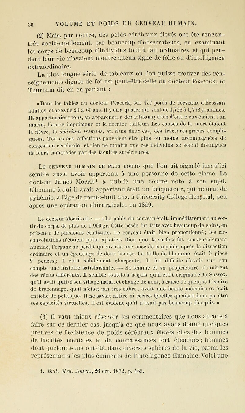 (2) Mais, par contre, des poids cérébraux élevés ont été rencon- trés accidentellement, par beaucoup d'observateurs, en examinant les corps de beaucoup d'individus tout à fait ordinaires, et qui pen- dant leur vie n'avaient montré aucun signe de folie ou d'intelligence extraordinaire. La plus longue série de tableaux où l'on puisse trouver des ren- seignements dignes de foi est peut-être celle du docteur Peacock; et Tiiurnam dit en en parlant : «Dans les tables du docteur Peacock, sur 157 poids de cerveaux d'Écossais adultes, et âgés de 20 à 60 ans, il y en a quatre qui vont de 1,728 à 1,778 grammes. Us appartenaient tous, en apparence, à des artisans ; trois d'entre eux étaient l'un marin, l'autre imprimeur et le dernier tailleur. Les causes de la mort étaient la fièvre, le delirium tremens, et, dans deux cas, des fractures graves compli- quées. Toutes ces affections pouvaient être plus ou moins accompagnées de congestion cérébrale; et rien ne montre que ces individus se soient distingués de leurs camarades par des facultés supérieures. Le cerveau humain le plus lourd que l'on ait signalé jusqu'ici semble aussi avoir appartenu à une personne de cette classe. Le docteur James Morris^ a publié une courte note à son sujet. L'homme à qui il avait appartenu était un briqueteur, qui mourut de pyhémie, à l'âge de trente-huit ans, à University Collège Hospital, peu après une opération chirurgicale, en 18/i9. Le docteur Morris dit : — « Le poids du cerveau était, immédiatement au sor- tir du corps, de plus de 1,900 gr. Cette pesée fut faite avec beaucoup de soins, en présence de plusieurs étudiants. Le cerveau était bien proportionné ; les cir- convolutions n'étaient point aplaties. Bien que la surface fût convenablement humide, l'organe ne perdit qu'environ une once de son poids, après la dissection ordinaire et un égouttage de deux heures. La taille de l'homme était 5 pieds 9 pouces; il était solidement charpenté. Il fut difficile d'avoir sur son compte une histoire satisfaisante. — Sa femme et sa propriétaire donnèrent des récits différents. Il semble toutefois acquis qu'il était originaire du Sussex, qu'il avait quitté son village natal, et changé de nom, à cause de quelque histoire de braconnage, qu'il n'était pas très sobre, avait une bonne mémoire et était entiché de politique. Il ne savait ni lire ni écrire. Quelles qu'aient donc pu être ses capacités virtuelles, il est évident qu'il n'avait pas beaucoup d'acquis. » (3) Il vaut mieux réserver les commentaires que nous aurons à faire sur ce dernier cas, jusqu'à ce que nous ayons donné quelques preuves de l'existence de poids cérébraux élevés chez des hommes de facultés mentales et de connaissances fort étendues; hommes dont quelques-uns ont été, dans diverses sphères de la vie, parmi les représentants les plus éminents de l'Intelligence Humaine. Voici une 1. Drit. Med. Journ.,2Q oct. 1872, p. 465.