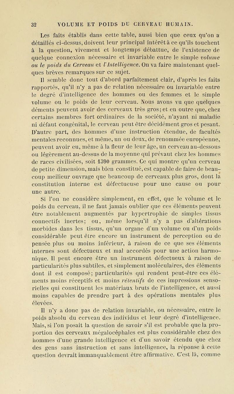 Les faits établis dans cette table, aussi bien que ceux qu'on a détaillés ci-dessus, doivent leur principal intérêt à ce qu'ils touchent à la question, vivement et longtemps débattue, de l'existence de quelque connexion nécessaire et invariable entre le simple volume ou le poids du Cerveau et VIntelligence. On va faire maintenant quel- ques brèves remarques sur ce sujet. Il semble donc tout d'abord parfaitement clair, d'après les faits rapportés, qu'il n'y a pas de relation nécessaire ou invariable entre le degré d'intelligence des hommes ou des femmes et le simple volume ou le poids de leur cerveau. Nous avons vu que quelques déments peuvent avoir des cerveaux très gros; et en outre que, chez certains membres fort ordinaires de la société, n'ayant ni maladie ni défaut congénital, le cerveau peut être décidément gros et pesant. D'autre part, des hommes d'une instruction étendue, de facultés mentales reconnues, et même, un ou deux, de renommée européenne, peuvent avoir eu, même à la fleur de leur âge, un cerveau au-dessous ou légèrement au-dessus de la moyenne qui prévaut chez les hommes de races civilisées, soit 1390 grammes. Ce qui montre qu'un cerveau de petite dimension, mais bien constitué, est capable de faire de beau- coup meilleur ouvrage que beaucoup de cerveaux plus gros, dont la constitution interne est défectueuse pour une cause ou pour une autre. Si l'on ne considère simplement, en effet, que le volume et le poids du cerveau, il ne faut jamais oublier que ces éléments peuvent être notablement augmentés par hypertrophie de simples tissus- connectifs inertes; ou, même lorsqu'il n'y a pas d'altérations- morbides dans les tissus, qu'un organe d'un volume ou d'un poids considérable peut être encore un instrument de perception ou de pensée plus ou moins inférieur, à raison de ce que ses éléments internes sont défectueux et mal accordés pour une action harmo- nique. Il peut encore être un instrument défectueux à raison de particularités plus subtiles, et simplement moléculaires, des éléments dont il est composé; particularités qui rendent peut-être ces élé- ments moins réceptifs et moins rélentifs de ces impressions senso- rielles qui constituent les matériaux bruts de l'intelligence, et aussi moins capables de prendre part à des opérations mentales plus élevées. Il n'y a donc pas de relation invariable, ou nécessaire, entre le poids absolu du cerveau des individus et leur degré d'intelligence. Mais, si l'on posait la question de savoir s'il est probable que la pro- portion des cerveaux mégalocéphales est plus considérable chez des. hommes d'une grande intelligence et d'un savoir étendu que chez des gens sans instruction et sans intelligence, la réponse à cette question devrait immanquablement être affirmative. C'est là, comme