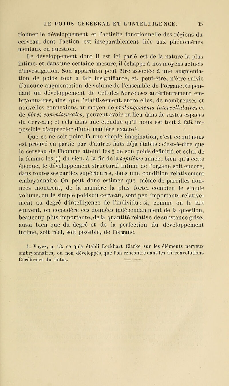 tionner le développement et ractivitc fonctionnelle des régions du cerveau, dont l'action est inséparablement liée aux phénomènes mentaux en question. Le développement dont il est ici parlé est de la nature la plus intime, et, dans une certaine mesure, il échappe à nos moyens actuels d'investigation. Son apparition peut être associée à une augmenta- tion de poids tout à fait insignifiante, et, peut-être, n'être suivie d'aucune augmentation de volume de l'ensemble de l'organe. Cepen- dant un développement de Cellules Nerveuses antérieurement em- bryonnaires, ainsi que l'établissement, entre elles, de nombreuses et nouvelles connexions, au moyen de prolongements inlercellalaires et de fibres commissarales, peuvent avoir eu lieu dans de vastes espaces du Cerveau ; et cela dans une étendue qu'il nous est tout à fait im- possible d'apprécier d'une manière exacte^ Que ce ne soit point là une simple imagination, c'est ce qui nous est prouvé en partie par d'autres faits déjà établis : c'est-à-dire que le cerveau de l'homme atteint les f de son poids définitif, et celui de la femme les ~ du sien, à la fin de la septième année; bien qu'à cette époque, le développement structural intime de l'organe soit encore, dans toutes ses parties supérieures, dans une condition relativement embryonnaire. On peut donc estimer que même de pareilles don- nées montrent, de la manière la plus forte, combien le simple volume, ou le simple poidsdu cerveau, sont peu importants relative- ment au degré d'intelligence de l'individu; si, comme on le fait souvent, on considère ces données indépendamment de la question, beaucoup plus importante, de la quantité relative de substance grise, aussi bien que du degré et de la perfection du développement intime, soit réel, soit possible, de l'organe. 1. Voyez, p. 13, ce qu'a établi Lockhart Clarke sur les éléments nerveux embryonnaires, ou non développés, que l'on rencontre dans les Circonvolutions Cérébrales du fœtus. - —