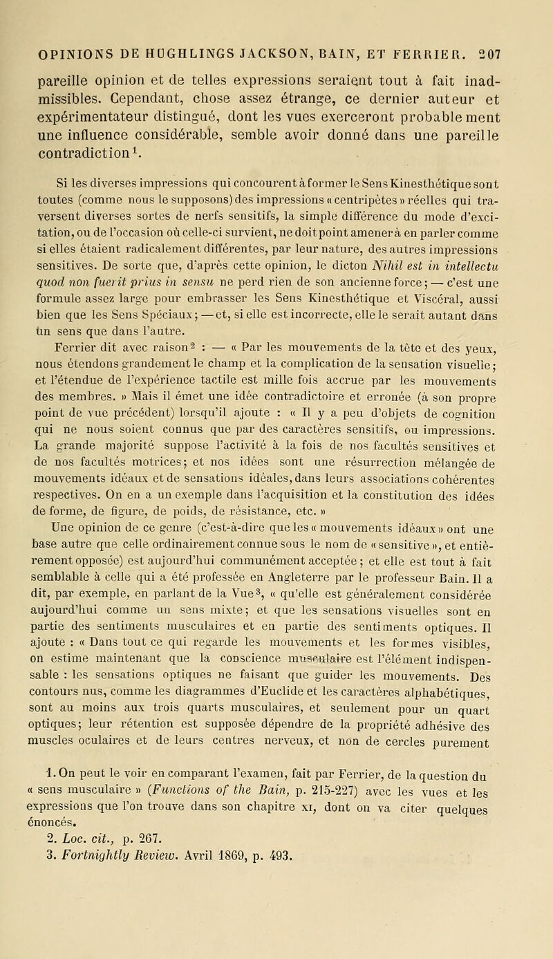 pareille opinion et de telles expressions seraient tout à fait inad- missibles. Cependant, chose assez étrange, ce dernier auteur et expérimentateur distingué, dont les vues exerceront probablement une influence considérable, semble avoir donné dans une pareille contradiction^. Si les diverses impressions qui concourent à former le Sens Kinesthétique sont toutes (comme nous le supposons)des impressions «centripètes» réelles qui tra- versent diverses sortes de nerfs sensitifs, la simple différence du mode d'exci- tation, ou de l'occasion où celle-ci survient, ne doit point amènera en parler comme si elles étaient radicalement différentes, par leur nature, des autres impressions sensitives. De sorte que, d'après cette opinion, le dicton Nihil est in intellectu quod non fueritprius in sensu ne perd rien de son ancienne force ; — c'est une formule assez large pour embrasser les Sens Kinesthétique et Viscéral, aussi bien que les Sens Spéciaux ; —et, si elle est incorrecte, elle le serait autant dans tin sens que dans l'autre. Feriier dit avec raison ^ : — « Par les mouvements de la tête et des yeux, nous étendons grandement le champ et la complication de la sensation visuelle; et l'étendue de l'expérience tactile est mille fois accrue par les mouvements des membres. » Mais il émet une idée contradictoire et erronée (à son propre point de vue précédent) lorsqu'il ajoute : « Il y a peu d'objets de cognition qui ne nous soient connus que par des caractères sensitifs, ou impressions. La grande majorité suppose l'activité à la fois de nos facultés sensitives et de nos facultés motrices; et nos idées sont une résurrection mélangée de mouvements idéaux et de sensations idéales, dans leurs associations cohérentes respectives. On en a un exemple dans l'acquisition et la constitution des idées de forme, de figure, de poids, de résistance, etc. » Une opinion de ce geni'e (c'est-à-dire que les» mouvements idéaux» ont une base autre que celle ordinairement connue sous le nom de «sensitive», et entiè- rement opposée) est aujourd'hui communément acceptée ; et elle est tout à fait semblable à celle qui a été professée en Angleterre par le professeur Bain. Il a dit, par exemple, en pai-lant de la Vue 3, « qu'elle est généralement considérée aujourd'hui comme un sens mixte; et que les sensations visuelles sont en partie des sentiments musculaires et en partie des sentiments optiques. Il ajoute : « Dans tout ce qui regarde les mouvements et les formes visibles on estime maintenant que la conscience musculaire est l'élément indispen- sable : les sensations optiques ne faisant que guider les mouvements. Des contours nus, comme les diagrammes d'Euclide et les caractères alphabétiques sont au moins aux trois quarts musculaires, et seulement pour un quart optiques; leur rétention est supposée dépendre de la propi'iété adhésive des muscles oculaires et de leurs centres nerveux, et non de cercles purement 1. On peut le voir en comparant l'examen, fait par Fei^riei, de la question du (t sens musculaire » {Functions of the Bain, p. 215-227) avec les vues et les expressions que l'on trouve dans son chapitre xi, dont on va citer quelques énoncés. 2. Loc. cit., p. 267. 3. Fortnightly Review. Avril 1869, p. 493.