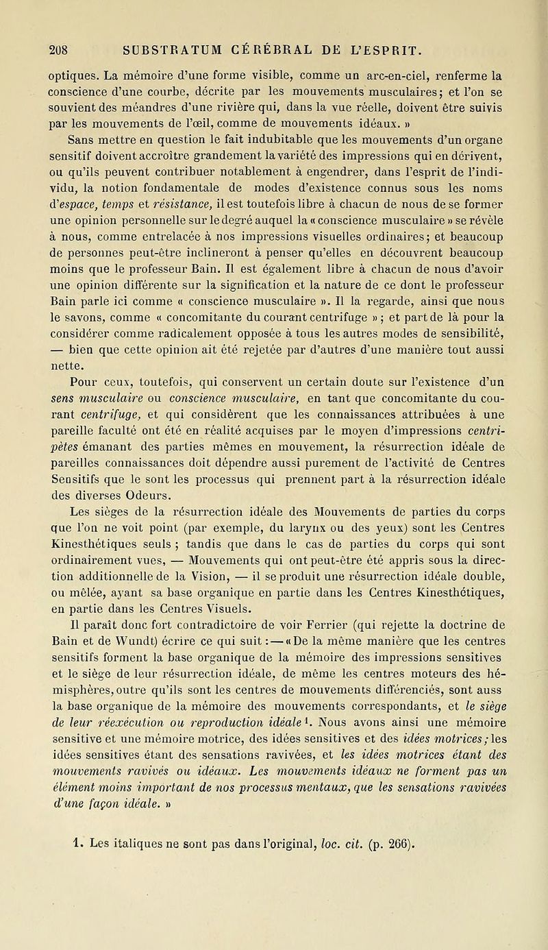 optiques. La mémoire d'une forme visible, comme un arc-en-ciel, renferme la conscience d'une courbe, décrite par les mouvements musculaires; et l'on se souvient des méandres d'une rivière qui, dans la vue réelle, doivent être suivis par les mouvements de l'œil, comme de mouvements idéaux. » Sans mettre en question le fait indubitable que les mouvements d'un organe sensitif doivent accroître grandement la variété des impressions qui en dérivent, ou qu'ils peuvent contribuer notablement à engendrer, dans l'esprit de l'indi- vidu, la notion fondamentale de modes d'existence connus sous les noms d'espace, temps et résistance, il est toutefois libre à chacun de nous de se former une opinion personnelle sur le degré auquel la «conscience musculaire » se révèle à nous, comme entrelacée à nos impressions visuelles oi'dinaires; et beaucoup de personnes peut-être inclineront à penser qu'elles en découvrent beaucoup moins que le professeur Bain. Il est également libre à chacun de nous d'avoir une opinion différente sur la signification et la nature de ce dont le professeur Bain parle ici comme « conscience musculaire ». Il la regarde, ainsi que nous le savons, comme « concomitante du courant centrifuge » ; et part de là pour la considérer comme radicalement opposée à tous les autres modes de sensibilité, — bien que cette opinion ait été rejetée par d'autres d'une manière tout aussi nette. Pour ceux, toutefois, qui conservent un certain doute sur l'existence d'un sens musculaire ou conscience musculaire, en tant que concomitante du cou- rant centrifuge, et qui considèrent que les connaissances attribuées à une pareille faculté ont été en réalité acquises par le moyen d'impressions centri- pètes émanant des parties mêmes en mouvement, la résurrection idéale de pareilles connaissances doit dépendre aussi purement de l'activité de Centres Seositifs que le sont les processus qui prennent part à la résurrection idéale des diverses Odeurs. Les sièges de la résurrection idéale des Mouvements de parties du corps que l'on ne voit point (par exemple, du larynx ou des yeux) sont les Centres Kinesthétiques seuls ; tandis que dans le cas de parties du corps qui sont ordinairement vues, — Mouvements qui ont peut-être été appris sous la direc- tion additionnelle de la Vision, — il se produit une résurrection idéale double, ou mêlée, ayant sa base organique en partie dans les Centres Kinesthétiques, en partie dans les Centres Visuels. 11 paraît donc fort contradictoire de voir Ferrier (qui rejette la doctrine de Bain et de VVundt) écrire ce qui suit: — «De la même manière que les centres sensitifs forment la base organique de la mémoire des impressions sensitives et le siège de leur résurrection idéale, de même les centres moteurs des hé- misphères, outre qu'ils sont les centres de mouvements différenciés, sont auss la base organique de la mémoire des mouvements correspondants, et le siège de leur réexécution ou reproduction idéale^. Nous avons ainsi une mémoire sensitive et une mémoire motrice, des idées sensitives et des idées motrices ; les idées sensitives étant des sensations ravivées, et les idées motrices étant des mouvements ravivés ou idéaux. Les mouvements idéaux ne forment pas un élément moins important de nos processus mentaux, que les sensations ravivées d'une façon idéale. » 1. Les italiques ne sont pas dans l'original, loc. cit. (p. 206).