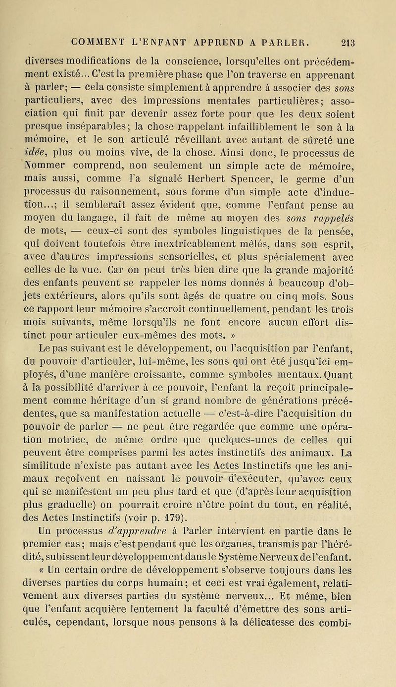 diverses modifications de la conscience, lorsqu'elles ont précédem- ment existé... C'est la première phase que l'on traverse en apprenant à parler; — cela consiste simplement à apprendre à associer des so7is particuliers, avec des impressions mentales particulières; asso- ciation qui finit par devenir assez forte pour que les deux soient presque inséparables; la chose rappelant infailliblement le son à la mémoire, et le son articulé réveillant avec autant de sûreté une idée, plus ou moins vive, de la chose. Ainsi donc, le processus de Nommer comprend, non seulement un simple acte de mémoire, mais aussi, comme l'a signalé Herbert Spencer, le germe d'un processus du raisonnement, sous forme d'un simple acte d'induc- tion...; il semblerait assez évident que, comme l'enfant pense au moyen du langage, il fait de même au moyen des sons rappelés de mots, — ceux-ci sont des symboles linguistiques de la pensée, qui doivent toutefois être inextricablement mêlés, dans son esprit, avec d'autres impressions sensorielles, et plus spécialement avec celles de la vue. Car on peut très bien dire que la grande majorité des enfants peuvent se rappeler les noms donnés à beaucoup d'ob- jets extérieurs, alors qu'ils sont âgés de quatre ou cinq mois. Sous ce rapport leur mémoire s'accroît continuellement, pendant les trois mois suivants, même lorsqu'ils ne font encore aucun effort dis- tinct pour articuler eux-mêmes des mots. » Le pas suivant est le développement, ou l'acquisition par l'enfant, du pouvoir d'articuler, lui-même, les sons qui ont été jusqu'ici em- ployés, d'une manière croissante, comme sj'mboles mentaux. Quant à la possibilité d'arriver à ce pouvoir, l'enfant la reçoit principale- ment comme héritage d^m si grand nombre de générations précé- dentes, que sa manifestation actuelle — c'est-à-dire l'acquisition du pouvoir de parler — ne peut être regardée que comme une opéra- tion motrice, de même ordre que quelques-unes de celles qui peuvent être comprises parmi les actes instinctifs des animaux. La similitude n'existe pas autant avec les Actes Instinctifs que les ani- maux reçoivent en naissant le pouvoir d'exécuter, qu'avec ceux qui se manifestent un peu plus tard et que (d'après leur acquisition plus graduelle) on pourrait croire n'être point du tout, en réalité, des Actes Instinctifs (voir p. 179). Un processus d'apprendre à Parler intervient en partie dans le premier cas; mais c'est pendant que les organes, transmis par l'héré- dité, subissent leur développement dans le Système Nerveux de l'enfant. « Un certain ordre de développement s'observe toujours dans les diverses parties du corps humain ; et ceci est vrai également, relati- vement aux diverses parties du système nerveux... Et même, bien que l'enfant acquière lentement la faculté d'émettre des sons arti- culés, cependant, lorsque nous pensons à la délicatesse des combi-