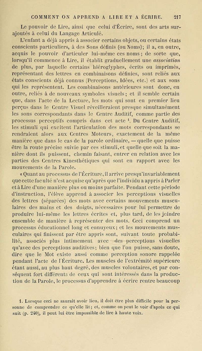 Le pouvoir de Lire, ainsi que celui crÉcrirc, sont des arts sur- ajoutés à celui du Langage Articulé. L'enfant a déjà appris à associer certains objets, ou certains états conscients particuliers, à des Sons définis (ou Noms); il a, en outre, acquis le pouvoir d'articuler lui-même ces noms ; de sorte que, lorsqu'il commence à Lire, il établit graduellement une association de plus, par laquelle certains hiéroglyphes, écrits ou imprimés, représentant des lettres en combinaisons définies, sont reliés aux états conscients déjà connus (Perceptions, Idées, etc.) et aux sons qui les représentent. Les combinaisons antérieures sont donc, en outre, reliés à de nouveaux symboles visuels ; et il semble certain que, dans l'acte de la Lecture, les mots qui sont en premier lieu perçus dans le Centre Visuel réveilleraient presque simultanément les sons correspondants dans le Centre Auditif, comme partie des processus perceptifs compris dans cet acte ^, Du Centre Auditif, les stimuli qui excitent l'articulation des mots correspondants se rendraient alors aux Centres Moteurs, exactement de la même manière que dans le cas de la parole ordinaire, —quelle que puisse être la route précise suivie par ces stimuli, et quelle que soit la ma- nière dont ils puissent, chemin faisant, entrer en relation avec les parties des Centres Kinesthétiques qui sont en rapport avec les mouvements de la Parole. « Quant au processus de l'Écriture, il arrive presqu'invariablement que cette fac ulté n'est acquise qu'après que l'individu a appris à Parler et à Lire d'une manière plus ou moins parfaite. Pendant cette période d'instruction, l'élève apprend à associer les perceptions visuelles des lettres (séparées) des mots avec certains mouvements muscu- laires des mains et des doigts, nécessaires pour lui permettre de produire lui-même les lettres écrites et, plus tard, de les joindre ensemble de manière à représenter des mots. Ceci comprend un processus éducationnel long et ennuyeux ; et les mouvements mus- culaires qui finissent par être appris sont, suivant toute probabi- lité, associés plus intimement avec des perceptions visuelles qu'avec des perceptions auditives; bien que l'on puisse, sans doute, dire que le Mot existe aussi comme perception sonore rappelée pendant l'acte de l'Écriture. Les muscles de l'extrémité supérieure étant aussi, au plus haut degré, des muscles volontaires, et par con- séquent fort différento de ceux qui sont intéressés dans la produc- tion de la Parole, le processus d'apprendre à écrire rentre beaucoup i. Lorsque ceci ne saurait avoir lieu, il doit être plus difficile pour la per- sonne de comprendre ce qu'elle lit; et, comme on peut le voir d'après ce qui suit (p. 240), il peut lui être impossible de lire à haute voix.
