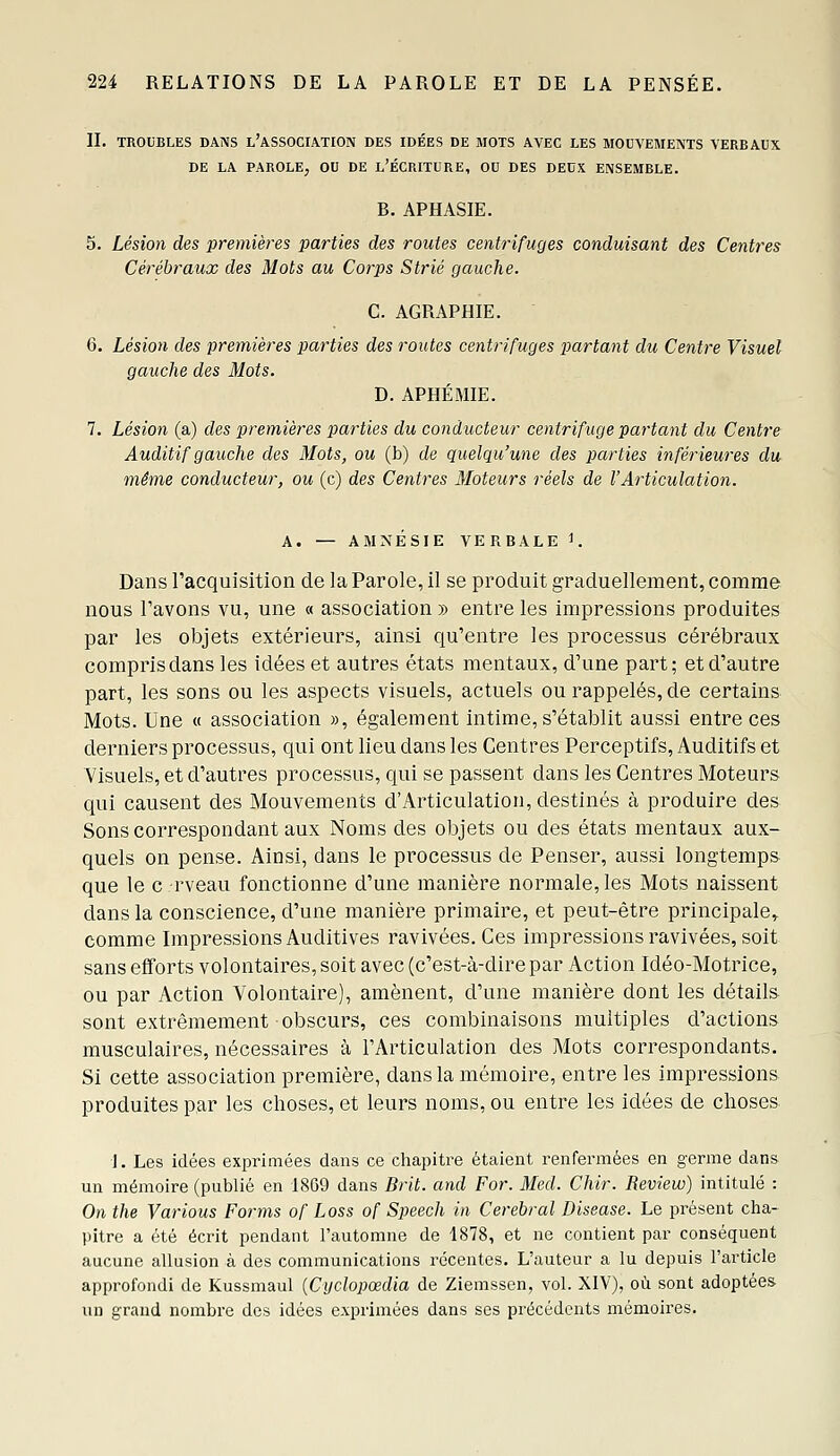 IL TROUBLES DANS l'ASSOCIATION DES IDÉES DE MOTS AVEC LES MOCVEMENTS VERBAUX DE LA PAROLE^ OU DE l'ÉCRITURE, OU DES DEUX ENSEMBLE. B. APHASIE. 5. Lésion des premières parties des routes centrifuges conduisant des Centres Cérébraux des Mots au Corps Strié gauche. C. AGRAPHIE. 6. Lésion des premières parties des routes centrifuges partant du Centre Visuel gauche des Mots. D. APHÉMIE. 7. Lésion (a) des premières parties du conducteur centrifuge partant du Centre Auditif gauche des Mots, ou (b) de quelqu'une des parties inférieures du même conducteur, ou (c) des Centres Moteurs réels de VArticulation. A. — AMNÉSIE VERBALE 1. Dans l'acquisition de la Parole, il se produit graduellement, comme nous l'avons vu, une « association » entre les impressions produites par les objets extérieurs, ainsi qu'entre les processus cérébraux compris dans les idées et autres états mentaux, d'une part; et d'autre part, les sons ou les aspects visuels, actuels ou rappelés, de certains Mots. Une « association », également intime, s'établit aussi entre ces derniers processus, qui ont lieu dans les Centres Perceptifs, Auditifs et Visuels, et d'autres processus, qui se passent dans les Centres Moteurs qui causent des Mouvements d'Articulation, destinés à produire des Sons correspondant aux Noms des objets ou des états mentaux aux- quels on pense. Ainsi, dans le processus de Penser, aussi longtemps que le c-rveau fonctionne d'une manière normale, les Mots naissent dans la conscience, d'une manière primaire, et peut-être principale» comme Impressions Auditives ravivées. Ces impressions ravivées, soit sans efforts volontaires, soit avec (c'est-à-dire par Action Idéo-Motrice, ou par Action Volontaire), amènent, d'une manière dont les détails sont extrêmement obscurs, ces combinaisons multiples d'actions musculaires, nécessaires à l'Articulation des Mots correspondants. Si cette association première, dans la mémoire, entre les impressions produites par les choses, et leurs noms, ou entre les idées de choses J. Les idées exprimées dans ce chapitre étaient renfermées en germe dans un mémoire (publié en 1809 dans Brit. and For. Med. Chir. Review) intitulé : On the Various Forms of Loss of Speech in Cérébral Disease. Le présent cha- pitre a été écrit pendant l'automne de 1878, et ne contient par conséquent aucune allusion à des communications récentes. L'auteur a lu depuis l'article approfondi de Kussmaul {Cyclopœdia de Ziemssen, vol. XIV), où sont adoptées un grand nombre des idées exprimées dans ses précédents mémoires.