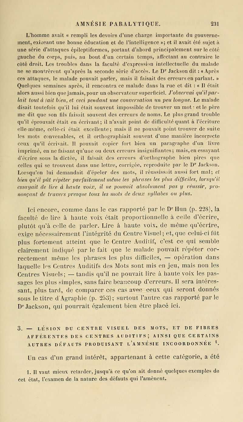 L'homme avait « rempli les devoirs d'une charj^e importante dn gouverne- ment, exii:eant une bonne éducation et de rintclligence »; et il avait été sujet a une série d'attaques épileptiformcs, portant d'abord principalement sur le côté gauche du corps, puis, au bout d'un certain temps, affectant au contraire le côté droit. Les troubles dans la faculté d'expression intellectuelle du malade ne se montrèrent qu'après la seconde série d'accès. Le D'' Jackson dit : «Après ces attaques, le malade pouvait parler, mais il faisait des erreurs en parlant. » Quel(|ues semaines après, il rencontra ce malade dans la rue et dit : « Il était alors aussi bien que jamais, pour un observateur superficiel. J'observai qu'ilpar- lait tout à lait bien, et ceci pendant une conversation un peu longue. Le malade disait toutefois qu'il lui était souvent impossible de trouver un mot: et le père me dit que son fils faisait souvent des erreurs de noms. Le plus grand trouble qu'il éprouvait était en écrivant; il n'avait point de difficulté quant à l'écriture elle-même, celle-ci était excellente; mais il ne pouvait point trouver de suite les mots convenables, et il orthographiait souvent d'une manière incorrecte ceu.\ qu'il écrivait. Il pouvait copier fort bien un paragraphe d'un livre imprimé, en ne faisant qu'une ou deux erreurs insignifiantes; mais,en essayant d'écrire sous la dictée, il faisait des erreurs d'orthographe bien pires que celles qui se trouvent dans une lettre, corrigée, reproduite par le D Jackson. Lorsqu'on lui demandait d'épeler des mots, il réussissait aussi fort mal; et bien qu'il pût répéter parfaitement même les phrases les plus difficiles, lorsqu'il essayait de lire à haute voix, il ne pouvait absolument pas y réussir, pro- nonçant de travers presque tous les mots de deux syllabes ou pilus. Ici encore, comme dans le cas rapporté par le D^'Hun (p. 228), la faculté de lire à haute voix était proportionnelle à celle d'écrire, plutôt qu'à celle de parler. Lire à haute voix, de même qu'écrire, exige nécessairement l'intégrité du Centre Visuel; et, que celui-ci fût plus fortement atteint que le Centre Auditif, c'est ce qui semble clairement indiqué par le fait que le malade pouvait répéter cor- rectement même les phrases les plus difficiles, — opération dans laquelle les Centres Auditifs des Mots sont mis en jeu, mais non les Centres Visuels; —tandis qu'il ne pouvait lire à haute voix les pas- sages les plus simples, sans faire beaucoup d'erreurs. Il sera intéres- sant, plus tard, de comparer ces cas avec ceux qui seront donnés sous le titre d'Agraphie (p. 253); surtout l'autre cas rapporté parle D''Jackson, qui pourrait également bien être placé ici. 3. — LÉSION DU CENTRE VISUEL DES MOTS, ET DE FIBRES AFFÉRENTES DES CENTRES AUDITIFS; AINSI QUE CERTAINS AUTRES DI'FAUTS PRODUISANT l'aMNÉSIE INCOORDONNÉE ^. Un cas d'un grand intérêt, appartenant à cette catégorie, a été I. Il vaut mieux retarder, jusqu'à ce qu'on ait donné quelques exemples de cet état, l'examen de la nature des défauts qui l'amènent.