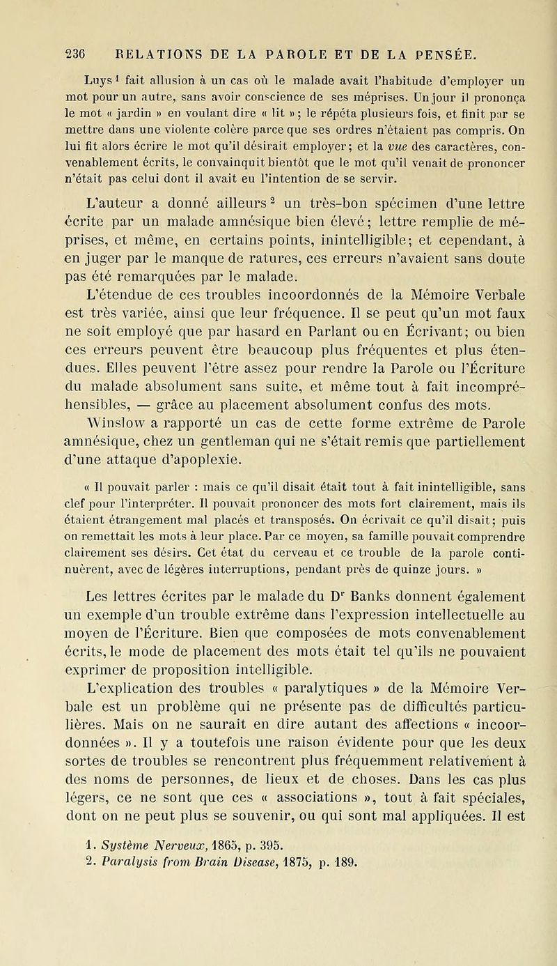 Luys 1 fait allusion à un cas où le malade avait l'habitude d'employer un mot pour un autre, sans avoir conscience de ses méprises. Un jour il prononça le mot « jardin » en voulant dire « lit » ; le répéta plusieurs fois, et finit p:ir se mettre dans une violente colère parce que ses ordres n'étaient pas compris. On lui fit alors écrire le mot qu'il désirait employer; et la vue des caractères, con- venablement écrits, le convainquit bientôt que le mot qu'il venait de prononcer n'était pas celui dont il avait eu l'intention de se servir. L'auteur a donné ailleurs ^ un très-bon spécimen d'une lettre écrite par un malade amnésique bien élevé ; lettre remplie de mé- prises, et même, en certains points, inintelligible; et cependant, à en juger par le manque de ratures, ces erreurs n'avaient sans doute pas été remarquées par le malade. L'étendue de ces troubles incoordonnés de la Mémoire Verbale est très variée, ainsi que leur fréquence. Il se peut qu'un mot faux ne soit employé que par hasard en Parlant ou en Écrivant; ou bien ces erreurs peuvent être beaucoup plus fréquentes et plus éten- dues. Elles peuvent l'être assez pour rendre la Parole ou l'Écriture du malade absolument sans suite, et même tout à fait incompré- hensibles, — grâce au placement absolument confus des mots. Winslow a rapporté un cas de cette forme extrême de Parole amnésique, chez un gentleman qui ne s'était remis que partiellement d'une attaque d'apoplexie. « Il pouvait parler : mais ce qu'il disait était tout à fait inintelligible, sans clef pour l'interpréter. Il pouvait prononcer des mots fort clairement, mais ils étaient étrangement mal placés et transposés. On écrivait ce qu'il disait; puis on remettait les mots à leur place. Par ce moyen, sa famille pouvait comprendre clairement ses désirs. Cet état du cerveau et ce trouble de la parole conti- nuèrent, avec de légèi^es interruptions, pendant pi^ès de quinze jours. » Les lettres écrites par le malade du D' Banks donnent également un exemple d'un trouble extrême dans l'expression intellectuelle au moyen de l'Écriture. Bien que composées de mots convenablement écrits, le mode de placement des mots était tel qu'ils ne pouvaient exprimer de proposition intelligible. L'explication des troubles « paralytiques » de la Mémoire Ver- bale est un problème qui ne présente pas de difficultés particu- lières. Mais on ne saurait en dire autant des afïections « incoor- données ». Il y a toutefois une raison évidente pour que les deux sortes de troubles se rencontrent plus fréquemment relativenient à des noms de personnes, de lieux et de choses. Dans les cas plus légers, ce ne sont que ces « associations », tout à fait spéciales, dont on ne peut plus se souvenir, ou qui sont mal appliquées. II est 1. Système Nerveux, 1865, p. 395. 2. Paralysis from Brain Diseuse, 1875, p. 189.