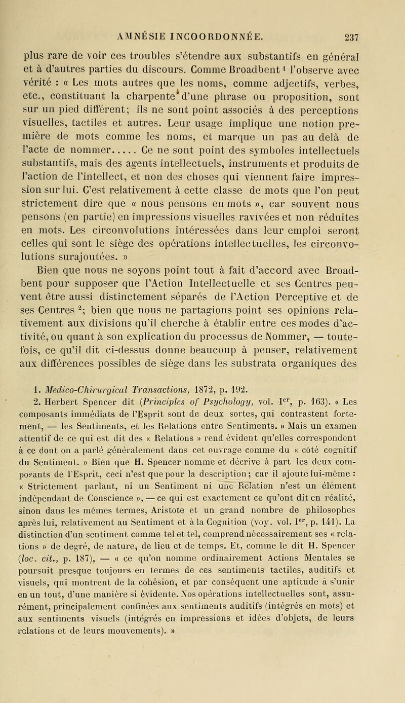 plus rare de voir ces troubles s'étendre aux substantifs en général et à d'autres parties du discours. Comme Broadbent < l'observe avec vérité : « Les mots autres que les noms, comme adjectifs, verbes, etc., constituant la charpente*d'une phrase ou proposition, sont sur un pied différent; ils ne sont point associés à des perceptions visuelles, tactiles et autres. Leur usage implique une notion pre- mière de mots comme les noms, et marque un pas au delà de l'acte de nommer Ce ne sont point des symboles intellectuels substantifs, mais des agents intellectuels, instruments et produits de l'action de l'intellect, et non des choses qui viennent faire impi^es- sion sur lui. C'est relativement à cette classe de mots que Ton peut strictement dire que « nous pensons en mots », car souvent nous pensons (en partie) en impressions visuelles ravivées et non réduites en mots. Les circonvolutions intéressées dans leur emploi seront celles qui sont le siège des opérations intellectuelles, les circonvo- lutions surajoutées. » Bien que nous ne soyons point tout à fait d'accord avec Broad- bent pour supposer que l'Action Intellectuelle et ses Centres peu- vent être aussi distinctement séparés de l'Action Perceptive et de ses Centres '; bien que nous ne partagions point ses opinions rela- tivement aux divisions qu'il cherche à établir entre ces modes d'ac- tivité, ou quant à son explication du processus de Nommer, — toute- fois, ce qu'il dit ci-dessus donne beaucoup à penser, relativement aux différences possibles de siège dans les substrata organiques des 1. Medico-Chlrurgical Transactions, 1872, p. 192. 2. Herbert Spencer dit {Principles of Psychology, vol. V, p. 163). « Les composants immédiats de l'Esprit sont de deux sortes, qui contrastent forte- ment, — lt:s Sentiments, et les Relations entre Sentiments. » Mais un examen attentif de ce qui est dit des « Relations » rend évident qu'elles correspondent à ce dont on a parlé généralement dans cet ouvrage comme du « côté cognitif du Sentiment. » Bien que H. Spencer nomme et décrive à part les deux com- po?ants de l'Esprit, ceci n'est que pour la description; car il ajoute lui-même : M Strictement parlant, ni un Sentiment ni uiic Relation n'est un élément indépendant de Conscience », — ce qui est exactement ce qu'ont dit en réalité, sinon dans les mêmes termes, Aristote et un grand nombre de philosophes api'ès lui, relativement au Sentiment et à la Cogniiion (voy. vol. 1, p. 141). La distinction d'un sentiment comme tel et tel, comprend nécessairement ses « rela- tions » de degré, de nature, de lieu et de temps. Et, comme le dit H. Spencer {loc. cit., p. 187), — « ce qu'on nomme ordinaii-ement Actions Mentales se poursuit presque toujours en termes de ces sentiments tactiles, auditifs et visuels, qui montrent de la cohésion, et par conséquent une aptitude à s'unir en un tout, d'une manière si évidente. Nos opérations intellectuelles sont, assu- rément, principalement confinées aux sentiments auditifs (intégrés en mots) et aux sentiments visuels (intégrés en impressions et idées d'objets, de leurs relations et de leurs mouvements). »