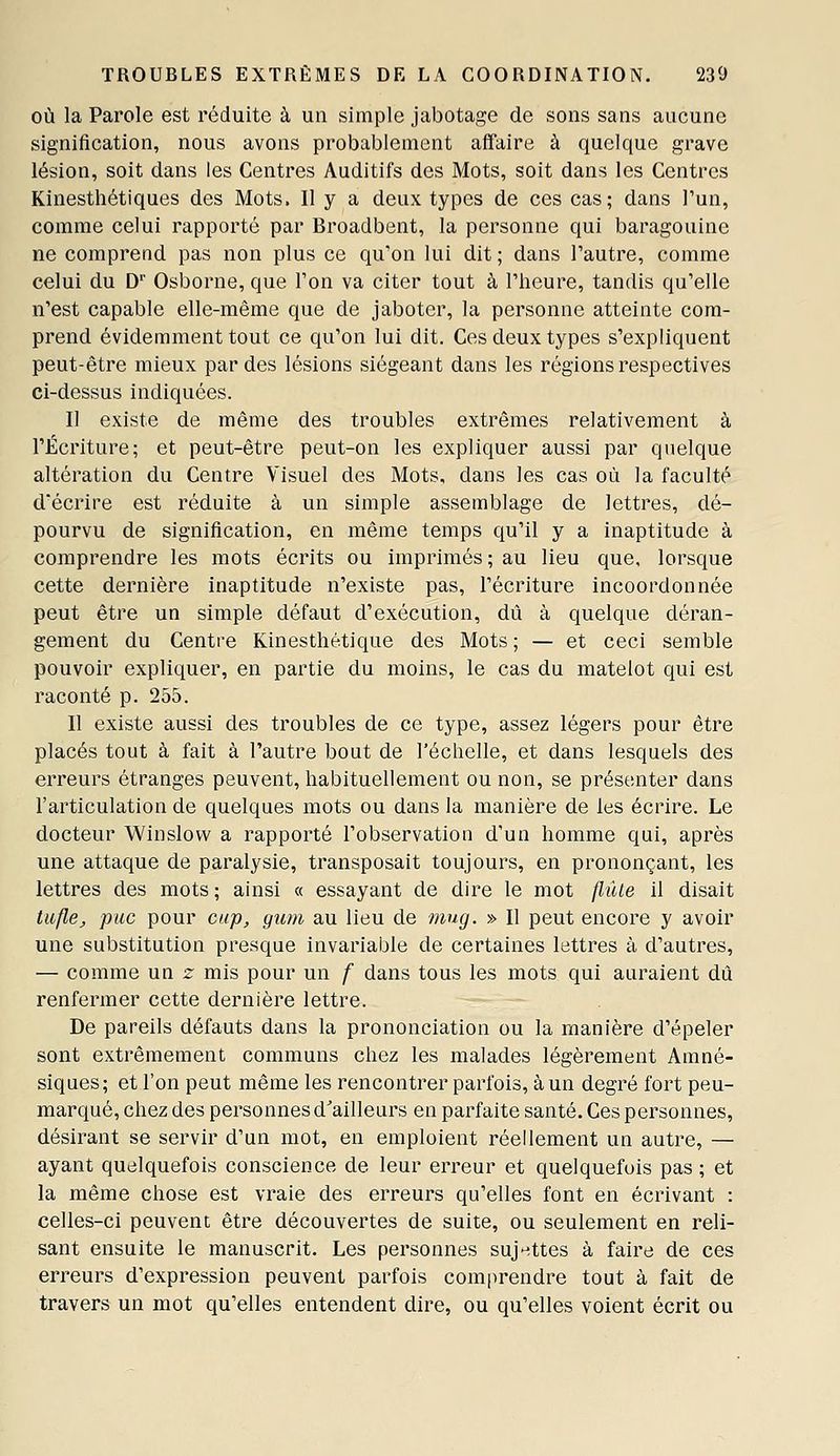 OÙ la Parole est réduite à un simple jabotage de sons sans aucune signification, nous avons probablement affaire à quelque grave lésion, soit dans les Centres Auditifs des Mots, soit dans les Centres Kinesthétiques des Mots. Il y a deux types de ces cas; dans Tun, comme celui rapporté par Broadbent, la personne qui baragouine ne comprend pas non plus ce qu'on lui dit ; dans l'autre, comme celui du D Osborne, que l'on va citer tout à l'heure, tandis qu'elle n'est capable elle-même que de jaboter, la personne atteinte com- prend évidemment tout ce qu'on lui dit. Ces deux types s'expliquent peut-être mieux par des lésions siégeant dans les régions respectives ci-dessus indiquées. Il existe de même des troubles extrêmes relativement à l'Écriture; et peut-être peut-on les expliquer aussi par quelque altération du Centre Visuel des Mots, dans les cas où la faculté d'écrire est réduite à un simple assemblage de lettres, dé- pourvu de signification, en même temps qu'il y a inaptitude à comprendre les mots écrits ou imprimés ; au lieu que, lorsque cette dernière inaptitude n'existe pas, l'écriture incoordonnée peut être un simple défaut d'exécution, dû à quelque déran- gement du Centre Kinesthétique des Mots; — et ceci semble pouvoir expliquer, en partie du moins, le cas du matelot qui est raconté p. 255. Il existe aussi des troubles de ce type, assez légers pour être placés tout à fait à l'autre bout de l'échelle, et dans lesquels des erreurs étranges peuvent, habituellement ou non, se présenter dans l'articulation de quelques mots ou dans la manière de les écrire. Le docteur Winslovv a rapporté l'observation d'un homme qui, après une attaque de paralysie, transposait toujours, en prononçant, les lettres des mots ; ainsi « essayant de dire le mot flûte il disait tuflej, pue pour cap, gum au lieu de 7nug. » Il peut encore y avoir une substitution presque invariable de certaines lettres à d'autres, — comme un z mis pour un f dans tous les mots qui auraient dû renfermer cette dernière lettre. De pareils défauts dans la prononciation ou la manière d'épeler sont extrêmement communs chez les malades légèrement Amné- siques; et l'on peut même les rencontrer parfois, à un degré fort peu- marqué, chez des personnes d^ailleurs en parfaite santé. Ces personnes, désirant se servir d'un mot, en emploient réellement un autre, — ayant quelquefois conscience de leur erreur et quelquefois pas ; et la même chose est vraie des erreurs qu'elles font en écrivant : celles-ci peuvent être découvertes de suite, ou seulement en reli- sant ensuite le manuscrit. Les personnes suj-ittes à faire de ces erreurs d'expression peuvent parfois comprendre tout à fait de travers un mot qu'elles entendent dire, ou qu'elles voient écrit ou