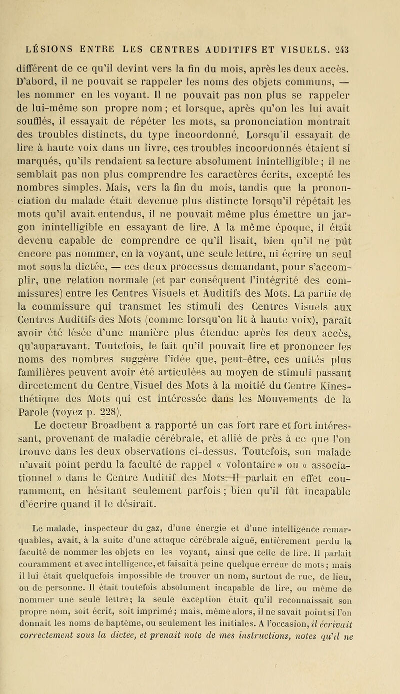 différent de ce qu'il devint vers la fin du mois, après les deux accès. D'abord, il ne pouvait se rappeler les noms des objets communs, — les nommer en les voyant. Il ne pouvait pas non plus se rappeler de lui-même son propre nom ; et lorsque, après qu'on les lui avait soufflés, il essayait de répéter les mots, sa prononciation montrait des troubles distincts, du type incoordonné. Lorsqu'il essayait de lire à haute voix dans un livre, ces troubles incoordonnés étaient si marqués, qu'ils rendaient sa lecture absolument inintelligible; il ne semblait pas non plus comprendre les caractères écrits, excepté les nombres simples. Mais, vers la fin du mois, tandis que la pronon- ciation du malade était devenue plus distincte lorsqu'il répétait les mots qu'il avait, entendus, il ne pouvait même plus émettre un jar- gon inintelligible en essayant de lire, A la même époque, il était devenu capable de comprendre ce qu'il lisait, bien qu'il ne pût encore pas nommer, en la voyant, une seule lettre, ni écrire un seul mot sous la dictée, — ces deux processus demandant, pour s'accom- plir, une relation normale (et par conséquent l'intégrité des com- missures) entre les Centres Visuels et Auditifs des Mots. La partie de la commissure qui transmet les stimuli des Centres Visuels aux Centres Auditifs des Mots (comme lorsqu'on lit à haute voix), paraît avoir été lésée d'une manière plus étendue après les deux accès, qu'auparavant. Toutefois, le fait qu'il pouvait lire et prononcer les noms des nombres suggère l'idée que, peut-être, ces unités plus familières peuvent avoir été articulées au moyen de stimuli passant directement du Centre Visuel des Mots à la moitié du Centre Kines- thétique des Mots qui est intéressée dans les Mouvements de la Parole (voyez p. 228), Le docteur Broadbent a rapporté un cas fort rare et fort intéres- sant, provenant de maladie cérébrale, et allié de près à ce que l'on trouve dans les deux observations ci-dessus. Toutefois, son malade n'avait point perdu la faculté de rappel a volontaire » ou « associa- tionnel » dans le Centre Auditif des Mots—Il -parlait en effet cou- ramment, en hésitant seulement parfois ; bien qu'il fût incapable d'écrire quand il le désirait. Le malade, inspecteur du gaz, d'une énergie et d'une intelligence remar- quables, avait, à la suite d'une attaque cérébrale aiguë, entièrement pei'du la faculté de nommer les objets en les voyant, ainsi que celle de lire. 11 parlait couramment et avec intelligence, et faisaità peine quelque erreur de mots; mais il lui était quelquefois impossible de trouver un nom, surtout de rue, de lieu, ou de personne. Il était toutefois absolument incapable de lire, ou même de nommer une seule lettre; la seule exception était qu'il reconnaissait son propre nom, soit écrit, soit imprimé ; mais, même aloi-s, il ne savait point si l'on donnait les noms de baptême, ou seulement les initiales. A l'occasion, il écrivait correctement sous la dictée, et 'prenait note de mes instructions, notes qu'il ne