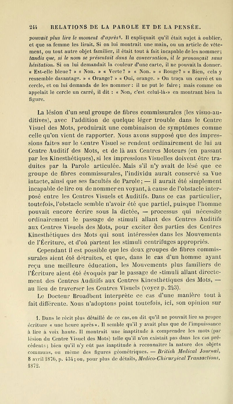 pouvait plus lire le moment d'après^. Il expliquait qu'il était sujet à oublier, et que sa femme les lirait. Si on lui montrait une main, ou un article de vête- ment, ou tout autre objet familier, il était tout à fait incapable de les nommer; tandis que, si le nom se présentait dans la conversation, il le prononçait sans hésitation. Si on lui demandait la couleur d'une carte, il ne pouvait la donner. « Est-elle bleue? » « Non. » « Verte? » « Non. » « Rouge? » « Bien, cela y ressemble davantage. » « Orange? » « Oui, orange. » On traça un carré et un cercle, et on lui demanda de les nommer ; il ne put le faire ; mais comme on appelait le cercle un carré, il dit : « Non, c'est celui-là»» en montrant bien la figure. La lésion d'un seul groupe de fibres commissurales (les visuo-au- ditives), avec l'addition de quelque léger trouble dans le Centre Yisuel des Mots, produirait une combinaison de symptômes comme celle qu'on vient de rapporter. Nous avons supposé que des impres- sions faites sur le «Jentre Visuel se rendent ordinairement de lui au Centre Auditif des Mots, et de là aux Centres Moteurs (en passant par les Kinesthétiques),si les impressions Visuelles doivent être tra- duites par la Parole articulée. Mais s'il n'y avait de lésé que ce groupe de fibres commissurales, l'individu aurait conservé sa Vue intacte,ainsi que ses facultés de Parole; — il aurait été simplement incapable de lire ou de nommer en voyant, à cause de l'obstacle inter- posé entre les Centres Visuels et Auditifs. Dans ce cas particulier, toutefois, l'obstacle semble n'avoir été que partiel, puisque l'homme pouvait encore écrire sous la dictée, — processus qui nécessite ordinairement le passage de stimuli allant des Centres Auditifs aux Centres Visuels des Mots, pour exciter àes parties des Centres Kinesthétiques des Mots qui sont intéressées dans les Mouvements de l'Écriture, et d'où partent les stimuli centrifuges appropriés. Cependant il est possible que les deux groupes de fibres commis- surales aient été détruites, et que, dans le cas d'un homme ayant reçu une meilleure éducation, les Mouvements plus familiers de l'Écriture aient été évoqués par le passage de stimuli allant directe- ment des Centres Auditifs aux Centres Kinesthétiques des Mots, — au lieu de traverser les Centres Visuels (voyez p. 2Zi3). Le Docteur Broadbent interprète ce cas d'une manière tout à fait différente. Nous n'adoptons point toutefois, ici, son opinion sur 1. Dans le récit plus détaillé de ce cas, on dit qu'il ne pouvait lire sa propre écriture « une heure après». Il semble qu'il y avait plus que de l'impuissance à lire à voix haute. Il montrait une inaptitude à comprendre les mots (par lésion du Centre Visuel des Mots) telle qu'il n'en existait pas dans les cas pré- cédents; bien qu'il n'y eût pas inaptitude à reconnaître la nature des objets communs, ou môme des figures géométriques. — British Médical Journal, 8 avril 1870, p. 434; ou, pour plus de détails, Medico-Chiriiryical Transactions. 1872.