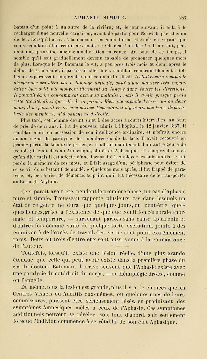 bateau d'un point à un autre de la rivière; et, le,jour suivant, il aida à le recharger d'une nouvelle cargaison, avant de partir pour Norwich par chemin de fer. Lorsqu'il arriva à, la maison, ses amis furent ala-més en voyant que son vocabulaire était réduit aux mots : « Oh dear! oh dear! » Il n'y eut, pen- dant une quinzaine, aucune amélioration marquée. Au bout de ce temps, il semble qu'il soit graduellement devenu capable de prononcer quelques mots de plus. Lorsque le D'' Bateman le vit, à peu près trois mois et demi après le début de sa maladie, il paraissait aller bien, semblait remarquablement intel- ligent, et paraissait comprendre tout ce qu'on lui disait. Il était encore incapable d'exprimer ses niées par le langage articulé, sauf crime manière très impar- faite ; bien qu^il pût mouvoir librement sa langue dans toutes les directions. Il j)ouvait écrire couramment avant sa maladie : mais il avait presque perdu cette faculté, ainsi que celle de ta parole. Bien que capable d'écrire un ou deux mots, il ne pouvait écrire une phrase. Cependant il n'y avait pas trace depara- lysie des membres, ni à gauche ni à droite. Plus tard, cet homme devint sujet à des accès à courts intervalles. Au bout de près de deux ans, il fut de nouveau admis à l'hôpital, le 12 janvier 1867. Il semblait alors en possession de son intelligence ordinaire, et n'offrait encore aucun signe de paralysie des membres ou de la face. Il avait recouvré en grande partie la faculté de parler, et souffrait maintenant d'un autre genre de trouble; il était devenu Amnésique, plutôt qu'Aphasique. «Il comprend tout ce qu'on dit : mais il est affecté d'une incapacité à employer les substantifs, aj'ant perdu la mémoire de ces mots, et il fait usage d'une périphrase pour éviter de se servir du substantif demandé. » Quelques mois après, il fut frappé de para- lysie, et, peu après, de démence, au point qu'il fut nécessaire de le transporter au Borough Asylum. Ceci paraît avoir été, pendant la première phase, un cas d'Aphasie pure et simple. Trousseau rapporte plusieurs cas dans lesquels un état de ce genre ne dura que quelques jours, ou peut-être quel- ques heures, grâce à l'existence de quelque condition cérébrale anor- male et temporaire, — survenant parfois sans cause apparente et d'autres fois comme suite de quelque forte excitation, jointe à des ennuis ou à de l'excès de travail. Ces cas ne sont point extrêmement rares. Deux ou trois d'entre eux sont aussi venus à la connaissance de l'auteur. Toutefois, lorsqu'il existe une lésion réelle, d'une plus grande étendue que celle qui peut avoir existé dans la première phase du cas du docteur Bateman, il arrive souvent que l'Aphasie existe avec une paralysie du côté droit du corps, — ou Hémiplégie droite, comme on l'appelle. De même, plus la lésion est grande, plus il y a J.o chances que les Centres Visuels ou Auditifs eux-mêmes, ou quelques-unes de leurs commissures, puissent être sérieusement lésés, en produisant des symptômes Amnésiques mêlés à ceux de l'Aphasie. Ces symptômes additionnels peuvent se révéler, soit tout d'abord, soit seulement lorsque l'individu commence à se rétablir de son état Aphasique.