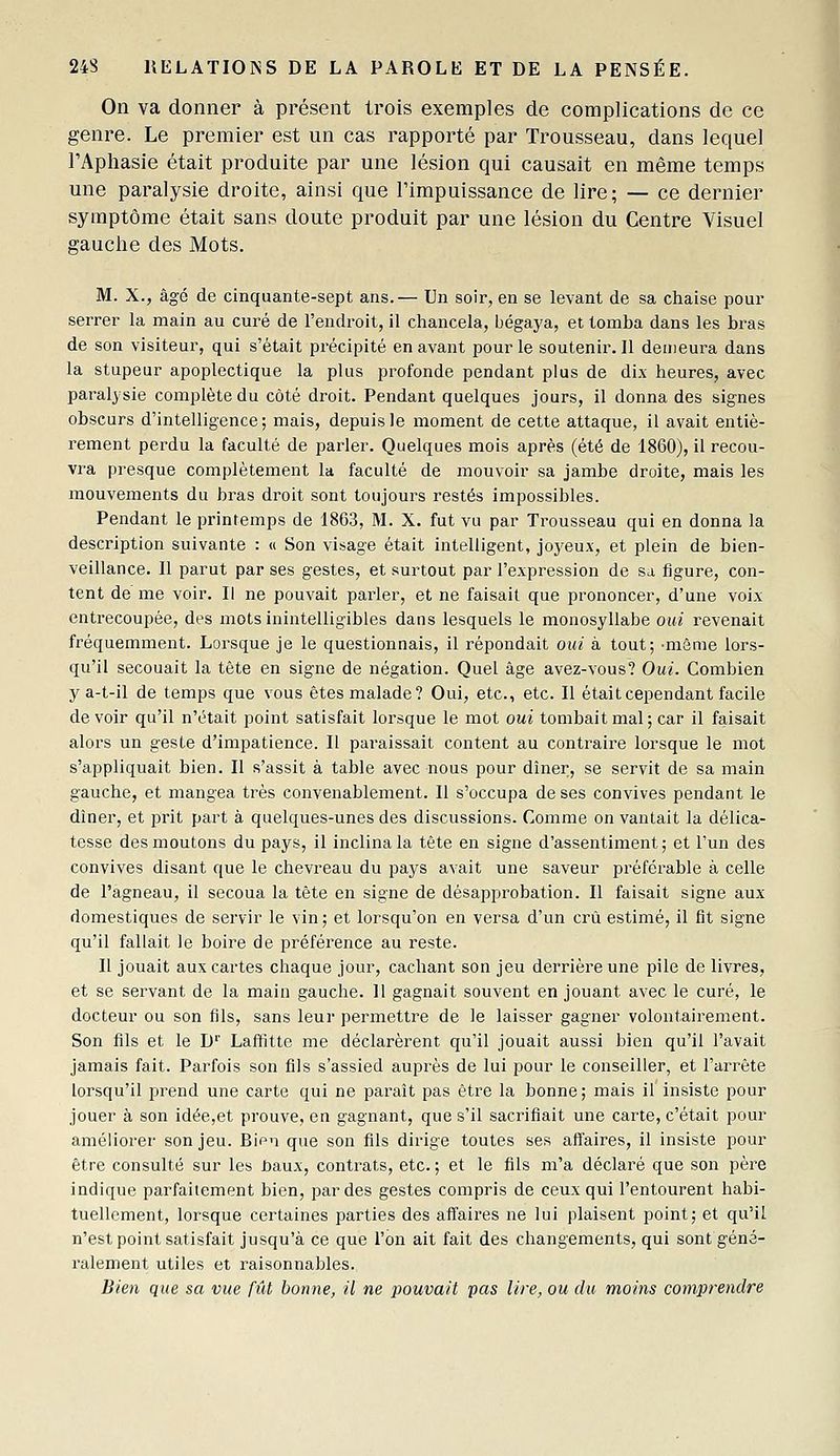 On va donner à présent trois exemples de complications de ce genre. Le premier est un cas rapporté par Trousseau, dans lequel FAphasie était produite par une lésion qui causait en même temps une paralysie droite, ainsi que l'impuissance de lire; — ce dernier symptôme était sans doute produit par une lésion du Centre Visuel gauche des Mots. M. X., âgé de cinquante-sept ans.— Un soir, en se levant de sa chaise poui- serrer la main au curé de l'endroit, il chancela, bégaya, et tomba dans les bras de son visiteur, qui s'était précipité en avant pour le soutenir. Il demeura dans la stupeur apoplectique la plus pi-ofonde pendant plus de dix heures, avec paralysie complète du côté droit. Pendant quelques jours, il donna des signes obscurs d'intelligence; mais, depuis le moment de cette attaque, il avait entiè- rement perdu la faculté de parler. Quelques mois après (été de 1860), il recou- vra presque complètement la faculté de mouvoir sa jambe droite, mais les mouvements du bras droit sont toujours restés impossibles. Pendant le printemps de 1863, M. X. fut vu par Trousseau qui en donna la description suivante : « Son visage était intelligent, joyeux, et plein de bien- veillance. Il parut par ses gestes, et surtout par l'expression de sa figure, con- tent de me voir. Il ne pouvait parler, et ne faisait que prononcer, d'une voix entrecoupée, des mots inintelligibles dans lesquels le monosyllabe oui revenait fréquemment. Lorsque je le questionnais, il répondait oui à tout; •même lors- qu'il secouait la tête en signe de négation. Quel âge avez-vous? Oui. Combien y a-t-il de temps que vous êtes malade? Oui, etc., etc. Il était cependant facile devoir qu'il n'était point satisfait lorsque le mot oui tombait mal; car il faisait alors un geste d'impatience. Il pai'aissait content au contraire lorsque le mot s'appliquait bien. Il s'assit à table avec nous pour dîner, se servit de sa main gauche, et mangea très convenablement. Il s'occupa de ses convives pendant le dîner, et prit part à quelques-unes des discussions. Comme on vantait la délica- tesse des moutons du pays, il inclina la tête en signe d'assentiment; et l'un des convives disant que le chevreau du pays avait une saveur préférable à celle de l'agneau, il secoua la tête en signe de désapprobation. Il faisait signe aux domestiques de servir le vin ; et lorsqu'on en versa d'un crû estimé, il fit signe qu'il fallait le boire de préférence au reste. Il jouait aux cartes chaque jour, cachant son jeu derrière une pile de livres, et se servant de la main gauche. II gagnait souvent en jouant avec le curé, le docteur ou son fils, sans leur permettre de le laisser gagner volontairement. Son fils et le D'' Laffitte me déclarèrent qu'il jouait aussi bien qu'il l'avait jamais fait. Parfois son fils s'assied auprès de lui pour le conseiller, et l'arrête lorsqu'il prend une carte qui ne paraît pas être la bonne; mais il insiste pour jouer à son idée,et prouve, en gagnant, que s'il sacrifiait une carte, c'était pour améliorer son jeu. Bien que son fils dirige toutes ses affaires, il insiste pour être consulté sur les baux, contrats, etc. ; et le fils m'a déclaré que son père indique parfaitement bien, par des gestes compris de ceux qui l'entourent habi- tuellement, lorsque certaines parties des affaii'es ne lui plaisent point; et qu'il n'est point satisfait jusqu'à ce que l'on ait fait des changements, qui sont géné- ralement utiles et raisonnables. Bien que sa vue fût bonne, il ne pouvait pas lire, ou du moins comjJrendre