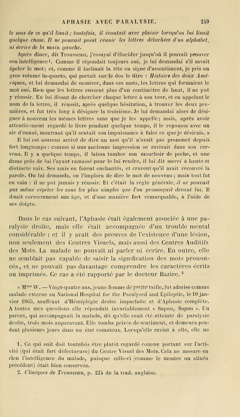 le sens de ce qu'il Usait ; toutefois, il écoutait avec plaisir lorsqu'on lui lisait quelque chose. Il ne pouvait point réunir les lettres détachées d'un alphabet, ni écrire de la main gauche. Après dîner, dit Trousseau, j'essa,yai d'élucider jusqu'où il pouvait prouver son intelligence'. Comme il répondait toujours oui, je lui demandai s'il savait épeler le mot; et, comme il inclinait la tôte en signe d'assentiment, je pris un gros volume in-quarto, qui portait sur le dos le titre : Histoire des deux Amé- riques, et lui demandai de montrer, dans ces mots, les lettres qui formaient le mot oui. Bien que les lettres eussent plus d'un centimètre de haut, il ne put y réussir. En lui disant de chercher chaque lettre à son tour, et en appelant le nom de la lettre, il réussit, après quelque hésitation, à trouver les deux pre- mières, et fut très long à désigner la troisième. Je lui demandai alors de dési- gner à nouveau les mêmes lettres sans que je les appelle ; mais, après avoir attentivement regardé le livre pendant quelque temps, il le repoussa avec un air d'ennui, montrant qu'il sentait son impuissance à faire ce queje désirais. » Il lui est souvent arrivé de dii'e un mot qu'il n'avait pas prononcé depuis fort longtemps : comme si une ancienne impression se ravivait dans son cer- veau. Il y a quelque temps, il laissa tomber son mouchoir de poche, et une dame près de lui l'ayant ramassé pour le lui rendre, il lui dit merci à haute et distincte voix. Ses amis en furent enchantés, et crurent qu'il avait recouvré la parole. On lui demanda, on l'implora de dire le mot de nouveau; mais tout fut en vain : il ne put jamais y réussir. Et c'était la règle générale, il ne pouvait jjas même répéter les sons les plus simples que Von prononçait devant lui. Il disait correctement son âge, et d'une manière fort reraai'quable, à l'aide de ses doigts. Dans le cas suivant, l'Aphasie était également associée à une pa- ralysie droite, mais elle était accompagnée d'un trouble mental considérable : et il y avait des preuves de l'existence d'une lésion, non seulement des Centres Visuels, mais aussi des Centres Auditifs des Mots. La malade ne pouvait ni parler ni écrire. En outre, elle ne semblait pas capable de saisir la signification des mots pronon- cés, et ne pouvait pas davantage comprendre les caractères écrits ou imprimés. Ce cas a été rapporté par le docteur Bazire. '-^ « M™^ W. — Vingt-quatre ans, jeune femme depBt.ite~taille, fut admise comme malade externe au National Hospital for the Paralysed and Epileptic, le 10 jan- vier 1865, souffrant d'Hémiplégie droite imparfaite et d'Aphasie complète. A toutes mes questions elle répondait invariablement « Sapon, Sapon ». Un parent, qui accompagnait la malade, dit qu'elle avait été atteinte de paralysie droite, trois mois auparavant. Elle tomba privée de sentiment, et demeura pen- dant plusieurs jours dans un état comateux. Lorsqu'elle revint à elle, elle ne 1. Ce qui suit doit toutefois être plutôt regardé comme portant sur l'acti- vité (qui était fort défectueuse) du Centre Visuel des Mots. Cela ne mesure en rien l'intelligence du malade, puisque celle-ci (comme le montre un alinéa précédent) était bien conservée. 2. Cliniques de Trousseau, p. 224 de la trad. anglaise.