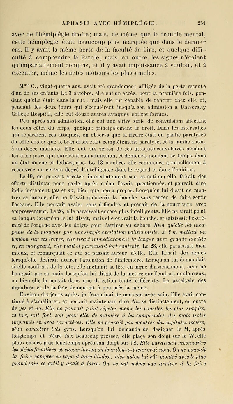 avec de l'hémiplégie droite; mais, de même que le trouble mental, cette hémiplégie était beaucoup plus marquée que dans le dernier cas. Il y avait la même perte de la faculté de Lire, et quelque diffi- culté à comprendre la Parole; mais, en outre, les signes n'étaient qu'imparfaitement compris, et il y avait impuissance à vouloir, et à exécuter, même les actes moteurs les plus simples. M G., vingt-quatre ans, avait été grandement affligée de la perte récente d'un de ses enfants. Le 3 octobre, elle eut un accès, pour la première fois, pen- dant qu'elle était dans la rue; mais elle fut capable de rentrer chez elle et, pendant les deux jours qui s'écoulèrent jusqu'à son admission à Uaiversity Gollege Hospital, elle eut douze autres attaques épileptiformes. Peu après son admission, elle eut une autre série de convulsions affectant les deux côtés du corps, quoique principalement le droit. Dans les intervalles qui séparaient ces attaques, on observa que la figure était en partie paralysée du côté droit; que le bras droit était complètement paralysé, et la jambe aussi, à un degré moindre. Elle eut six séries de ces attaques convulsives pendant les trois jours qui suivii^ent son admission, et demeura, pendant ce temps, dans im état morne et léthargique. Le 13 octobre, elle commença graduellement à recouvrer un certain degré d'intelligence dans le regard et dans l'habitus. Le 19, on pouvait arrêter immédiatement son attention ; elle faisait des efforts distincts pour parler après qu'on l'avait questionnée, et pouvait dire indistinctement yes et no, bien que non à propos. Lorsqu'on lui disait de mon- trer sa langue, elle ne faisait qu'ouvrir la bouche sans tenter de faire sortir l'organe. Elle pouvait avaler sans difficulté, et prenait de la nourriture avec empressement. Le 26, elle paraissait encore plus intelligente. Elle ne tirait point sa langue lorsqu'on le lui disait, mais elle ouvrait la bouche, et saisissait l'extré- mité de l'organe avec les doigts pour l'attirer au dehors. Bien qu'elle fût inca- pable de la mouvoir par une simple excitation volitionnelle, si Von mettait un bonbon sur ses lèvres, elle tirait immédiatement la langue avec grande facilité et, en mangeant, elle riait et paraissait fort contente. Le 28, elle paraissait bien mieux, et remarquait ce qui se passait autour d'elle. Elle faisait des signes lorsqu'elle désirait attirer l'attention de l'infirmière. Lorsqu'on lui demandait si elle souffrait de la tête, elle inclinait la tête en signe d'assentiment, mais ne bougeait pas sa main lorsqu'on lui disait de la mettre sur l'endroit douloureux, ou bien elle la portait dans une direction toute uifi'érente. La paralysie des membres et de la face demeurait à peu près la même. Environ dix jours après, je l'examinai de nouveau avec soin. Elle avait con- tinué à s'améliorer, et pouvait maintenant dire Nurse distinctement, en outre de yes et no. Elle ne pouvait point répéter même les voyelles les plus simples, ni lire, soit fort, soit pour elle, de manière d les comprendre, des mots isolés imprimés en gros caractères. Elle ne pouvait pas montrer des capitales isolées, d'un caractère très gros. Lorsqu'on lui demanda de désigner le M, après longtemps et s'être fait beaucoup presser, elle plaça son doigt sur le W, elle plaçi encore plus longtemps après son doigt sur l'S. Elle paraissait reconnaître les objets familiers, et savoir lorsqu'on leur donnait leur vrai nom. On ne pouvait la faire compter en tapant avec l'index, bien qu'on lui eût montré avec le plus grand soin ce qu'il y avait à faire. On ne put même pas arriver à la faire