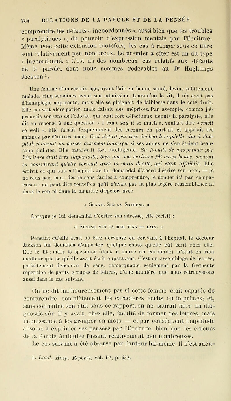 comprendre les défauts « incoordonnés », aussi bien que les troubles « paralytiques », du pouvoir d'expression mentale par l'Écriture. Même avec cette extension toutefois, les cas à ranger sous ce titre sont relativement peu nombreux. Le premier à citer est un du type « incoordonné. » C'est un des nombreux cas relatifs aux défauts de la parole, dont nous sommes redevables au D'' Hughlings Jackson ^. Une femme d'un certain âge, ayant l'aii' en bonne santé, devint subitement malade, cinq semaines avant son admission. Lorsqu'on la vit, il n'y avait pas d'hémiplégie apparente, mais elle se plaignait de faiblesse dans le côté droit. Elle pouvait alors parler, mais faisait des méprises. Par exemple, comme j'é- prouvais son sens de l'odorat, qui était fort défectueux depuis la paralysie, elle dit en réponse à une question « I can't say it so much », voulant dire u smell so well II. Elle faisait fréquemment des erreurs en parlant, et appelait ses enfants par d'autres noms. Ceci n'était pas très évident lorsqu'elle vint à Vliô- jntal, et aurait pu passer aisément inaperçu, si ses amies ne s'en étaient beau- coup plaintes. Elle paraissait fort intelligente. -Sa faculté de s'exprimer par l'écriture était très imparfaite; bien que snn écriture fût assez bonne, surtout en considérant qu'elle écrivait avec la main droite, qui était affaiblie. Elle écrivit ce qui suit à l'hôpital. Je lui demandai d'abord d'écrire son nom, —je ne veux pas, pour des raisons faciles à comprendre, le donner ici par compa- raison : on peut dire toutefois qu'il n'avait pas la plus légère ressemblance ni dans le son ni dans la manière d'épeler. avec « SUNNIL SlCLAA SaTRENI. » Lorsque je lui demandai d'écrire son adresse, elle écrivit : « SUNESR NUT TS MER TINN — LAIN. » Pensant qu'elle avait pu être nerveuse en écrivant à l'hôpital, le docteur Jackson lui demanda d'apporter quelque chose qu'elle eût écrit chez elle. Elle le fit : mais le spécimen (dont il donne un fac-similé) n'était en rien meilleur que ce qu'elle avait écrit auparavant. C'est un assemblage de lettres, parfaitement dépourvu de sens, remarquable seulement par la fréquente répétition de petits groupes de lettres, d'une manière que nous retrouverons aussi dans le cas suivant. On ne dit malheureusement pas si cette femme était capable de comprendre complètement les caractères écrits ou imprimés; et, sans connaître son état sous ce rapport, on ne saurait faire un dia- gnostic sûr. 11 y avait, chez elle, faculté de former des lettres, mais impuissance à les grouper en mots, — et par conséquent inaptitude absolue à exprimer ses pensées par l'Écriture, bien que les erreurs de la Parole Articulée fussent relativement peu nombreuses. Le cas suivant a été observé par l'auteur lui-même. Il n'est aucu- 1. Lond. Hosp. Reports, vol. 1'^, p. 432.