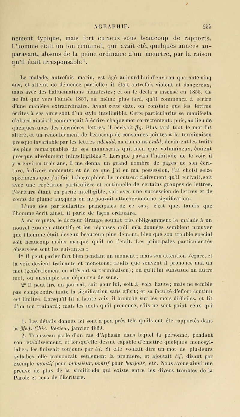 nement typique, mais fort curieux sous beaucoup de rapports. L'iiomuie était un fou ci'imiiiel, qui avait été, quelques années au- paravant, absous de la peine ordinaire d'un meurtre, par la raison qu'il était irresponsable'. Le malade, autrefois marin, est âgé aujourd'hui d'environ quarante-cinq ans, et atteint de démence partielle; il était autrefois violent (-t dangereux, mais avec des hallucinations manifestes; et on le déclara insensé en 1855. Ce ne fut que vers l'année 1857, ou même plus tard, qu'il commença à écrire d'une manière extraordinaire. Avant cette date, on constate que les lettres écrites à ses amis sont d'un style intelligible. Cette particularité se manifesta d'ahord ainsi : il commençait à écrire chaque mot correctement ; puis, au lieu de quelques-unes des dei^nières lettres, il écrivait ff'g. Plus tard tout le mot fut altéré, et un redoublement de beaucoup de consonnes jointes à la teiminaison presque invariable par les lettres ndendd, ou du moins endd, devinrent les traits les plus remarquables de ses manuscrits qui, bien que volumineux, étaient presque absolument inintelligibles 2. Lorsque j'avais l'habitude de le voir, il y a environ trois ans, il me donna un grand nombre de pages de son écri- ture, à divers moments; et de ce que j'ai en ma possession, j'ai choisi seize spécimens que j'ai fait lithographier. Ils monti'ent clairement qu'il écrivait, soit avec une répétition particulière et continuelle de certains groupes de lettres, l'écriture étant en partie intelligible, soit avec une succession de lettres et de coups de plume auxquels on ne pouvait attacher aucune signification. L'une des particularités principales de ce cas, c'est que, tandis que Phomme écrit ainsi, il parle de façon ordinaire. A ma requête, le docteur Orange soumit très obligeamment le malade à un nouvel examen attentif; et les réponses qu'il m'a données semblent prouver que l'homme était devenu beaucoup plus dément, bien que son trouble spécial soit beaucoup moins marqué qu'il ne l'était. Les principales particularités observées sont les suivantes : 1° Il peut parler fort bien pendant un moment ; mais son attention s'égare, et la voix devient traînante et monotone; tandis que souvent il prononce mal un mot (généralement eu altérant sa terminaison); ou qu'il lui substitue un autre mot, ou un simple son dépourvu de sens. 2» 11 peut lire un journal, soit pour lui, soit à voix haute; mais ne semble pas comprendre toute la signification sans effort; et sa faculté d'effort continu est limitée. Lorsqu'il lit à haute voix, il bronche sur les mots difficiles, et lit d'un ton traînard; mais les mots qu'il prononce, s'ils ne sont point ceux qui 1. Les détails donnés ici sont à peu près tels qu'ils ont été rapportés dans la Med.-Chir. Beview, janvier 1869. 2. Trousseau parle d'un cas d'Aphasie dans lequel la personne, pendant son rétablissement, et lorsqu'elle devint capable d'émettre quelques monosyl- labes, les finissait toujours par tif. Si elle voulait dire un mot de plu^ieurs syllabes, elle prononçait seulement la première, et ajoutait tif; disant par exemple moni/7pour monsieur, bontif pour bonjour, etc. Nous avons ainsi une preuve de plus de la similitude qui existe entre les divers troubles de la Parole et ceux de l'Ecriture.