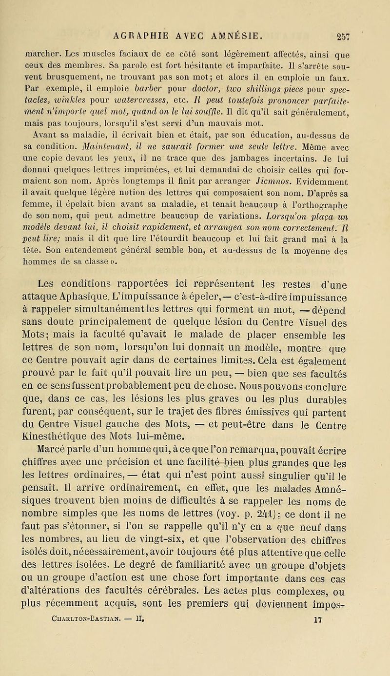 marcher. Les muscles faciaux do ce côté sont légèrement affectés, ainsi que ceux des membres. Sa parole est Tort hésitante et imparfaite. Il s'arrête sou- vent brusquement, ne trouvant pas son mot; et alors il en emploie un faux. Par exemple, il emploie barber pour doclor, two shillings pièce pour sj;ec- tacles, winkles pour luatercresses, etc. // peut toutefois prononcer parfaite- ment n'importe quel mot, quand on le lui souffle. Il dit qu'il sait généralement, mais pas toujours, lorsqu'il s'est servi d'un mauvais mot. Avant sa maladie, il écrivait bien et était, par son éducation, au-dessus de sa condition. Maintenant, il ne saurait former une seule lettre. Même avec une copie devant les yeux, il ne trace que des jambages incertains. Je lui donnai quelques lettres imprimées, et lui demandai de choisir celles qui for- maient son nom. Après longtemps il finit par arranger Jicmnos. Evidemment il avait quelque légère notion des lettres qui composaient son nom. D'après sa femme, il épelait bien avant sa maladie, et tenait beaucoup à l'orthographe de son nom, qui peut admettre beaucoup de variations. Lorsqu'on plaça un modèle devant lui, il choisit rapidement, et arrangea son nom correctement. Il peut lire; mais il dit que lire l'étourdit beaucoup et lui fait grand mal à la tête. Son entendement général semble bon, et au-dessus de la moyenne des hommes de sa classe ». Les conditions rapportées ici représentent les restes d'une attaque Aphasique, L'impuissance à épeler,— c'est-à-dire impuissance à rappeler simultanément les lettres qui forment un mot, —dépend sans doute principalement de quelque lésion du Centre Visuel des Mots; mais la faculté qu'avait le malade de placer ensemble les lettres de son nom, lorsqu'on lui donnait un modèle, montre que ce Centre pouvait agir dans de certaines limites. Cela est également prouvé par le fait qu'il pouvait lire un peu, — bien que ses facultés en ce sens fussent probablement peu de chose. Nouspouvons conclure que, dans ce cas, les lésions les plus graves ou les plus durables furent, par conséquent, sur le trajet des fibres émissives qui partent du Centre Visuel gauche des Mots, — et peut-être dans le Centre Kinesthétique des Mots lui-même. Marcé parle d'un homme qui, à ce que l'on remarqua, pouvait écrire chiffres avec une précision et une facilité bien plus grandes que les les lettres ordinaires, — état qui n'est point aussi singulier qu'il le pensait. Il arrive ordinairement, en effet, que les malades Amné- siques trouvent bien moins de difficultés à se rappeler les noms de nombre simples que les noms de lettres (voy. p. 2/ilj: ce dont il ne faut pas s'étonner, si l'on se rappelle qu'il n'y en a que neuf dans les nombres, au lieu de vingt-six, et que l'observation des chiffres isolés doit, nécessairement, avoir toujours été plus attentive que celle des lettres isolées. Le degré de familiarité avec un groupe d'objets ou un groupe d'action est une chose fort importante dans ces cas d'altérations des facultés cérébrales. Les actes plus complexes, ou plus récemment acquis, sont les premiers qui deviennent impos- CliARLTON-EASTIAN. — II. 17