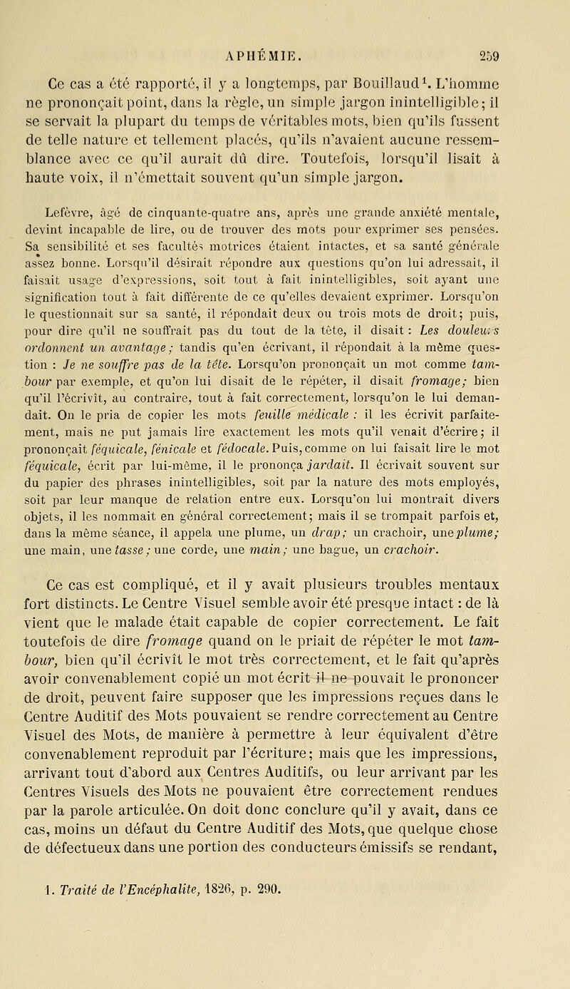 APHÉMIE. 2.j9 Ce cas a été rapporté, il y a longtemps, par Bouillaud^ L'iiommc ne prononçait point, dans la règle, un simple jargon inintelligible; il se servait la plupart du temps de véritables mots, bien qu'ils fussent de telle nature et tellement placés, qu'ils n'avaient aucune ressem- blance avec ce qu'il aurait dû dire. Toutefois, lorsqu'il lisait à haute voix, il n'émettait souvent qu'un simple jargon. Lefèvre, àg'ù de cinquante-quatre ans, après une grande anxiété mentale, devint incapable de lire, ou de trouver des mots pour exprimer ses pensées. Sa sensibilité et ses facultés motrices étaient intactes, et sa santé générale assez bonne. Lorsqu'il désirait répondre aux questions qu'on lui adressait, il faisait usage d'expressions, soit tout à fait inintelligibles, soit ayant une signification tout à fait différente de ce qu'elles devaient exprimer. Lorsqu'on le questionnait sur sa santé, il répondait doux ou trois mots de droit; puis, pour dire qu'il ne souffrait pas du tout de la tête, il disait : Les doulew, s ordonnent un avantage ; tandis qu'en écrivant, il répondait à la môme ques- tion : Je ne souffre pas de la tête. Lorsqu'on prononçait un mot comme tam- bour par exemple, et qu'on lui disait de le répéter, il disait fromage; bien qu'il l'écrivît, au contraire, tout à fait correctement, lorsqu'on le lui deman- dait. On le pria de copier les mots feuille médicale : il les écrivit parfaite- ment, mais ne put jamais lire exactement les mots qu'il venait d'écrire ; il prononçait féquicale, fénicale et fédocale. Puis, comme on lui faisait lire le mot féquicale, écrit par lui-même, il le prononça jardait. Il écrivait souvent sur du papier des phrases inintelligibles, soit par la nature des mots employés, soit par leur manque de relation entre eus. Lorsqu'on lui montrait divers objets, il les nommait en général correctement; mais il se trompait parfois et, dans la même séance, il appela une plume, un drap; un crachoir, niiQplume; une main, une tosse; une corde, une main; une bague, un crachoir. Ce cas est compliqué, et il y avait plusieurs troubles mentaux fort distincts. Le Centre Visuel semble avoir été presque intact : de là vient que le malade était capable de copier correctement. Le fait toutefois de dire fromage quand on le priait de répéter le mot tam- bour, bien qu'il écrivît le mot très correctement, et le fait qu'après avoir convenablement copié un mot écrit il ne pouvait le prononcer de droit, peuvent faire supposer que les impressions reçues dans le Centre Auditif des Mots pouvaient se rendre correctement au Centre Visuel des Mots, de manière à permettre à leur équivalent d'être convenablement reproduit par l'écriture ; mais que les impressions, arrivant tout d'abord aux Centres Auditifs, ou leur arrivant par les Centres Visuels des Mots ne pouvaient être correctement rendues par la parole articulée. On doit donc conclure qu'il y avait, dans ce cas, moins un défaut du Centre Auditif des Mots, que quelque chose de défectueux dans une portion des conducteurs émissifs se rendant, I. Traité de l'Encéphalite, 18-26, p. 290.