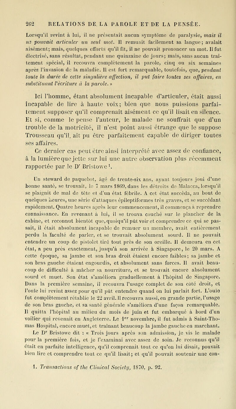 Lorsqu'il revint à lui, il ne présentait aucun symptôme de paralysie, 7nais il m pouvait articuler un seul mot. Il remuait facilement sa langue; avalait aisément; mais, quelques efforts qu'il fit, il ne pouvait prononcer un mot. Il fut électrisé, sans résultat, pendant une quinzaine de jours; mais, sans aucun trai- tement spécial, il l'ecouvra complètement la parole, cinq ou six semaines après l'invasion de la maladie. Il est fort remarquable, toutefois, que, fendant toute la durée de cette singulière affection, il put faire toutes ses affaires, en substituant l'écriture à la parole. » Ici l'homme, étant absolument incapable d'articuler, était aussi incapable de lire à haute voix; bien que nous puissions parfai- tement supposer qu'il comprenait aisément ce qu'il lisait en silence. Et si, comme le pense l'auteur, le malade ne souffrait que d'un trouble de la motricité, il n'est point aussi étrange que le suppose Trousseau qu'il, ait pu être parfaitement capable de diriger toutes ses affaires. Ce dernier cas peut être ainsi interprété avec assez de confiance, à la lumière que jette sur lui une autre observation plus récemment rapportée par le D' Bristowe^ Un steward de paquebot, âgé de trente-six ans, ayant toujours joui d'une bonne santé, se trouvait, le 7 mars 1869, dans les déti'oits de Malacca, lorsqu'il se plaignit de mal de tête et d'un état fébrile. A cet état succéda, au bout de quelques lïeures, une série d'attaques épileptiformes très graves, et se succédant rapidement. Quatre heures après leur commencement, il commença à reprendre connaissance. En revenant à lui, il se trouva couché sur le plancher de la cabine, et reconnut bientôt que, quoiqu'il put voir et comprendre ce qui se pas- sait, il était absolument incapable de remuer un membre, avait entièrement perdu la faculté de parler, et se trouvait absolument sourd. Il ne pouvait entendre un coup de pistolet tiré tout près de son oreille. 11 demeura en cet état, a peu près exactement, jusqu'à son arrivée à Singapore, le 20 mars. A cette époque, sa jambe et son bras droit étaient encore faibles; sa jambe et son bras gauche étaient engourdis, et absolument sans forces. Il avait beau- coup de difficulté à mâcher sa nourriture, et se trouvait encore absolument sourd et muet. Son état s'améliora graduellement à l'hôpital de Singapore. Dans la première semaine, il recouvra l'usage complet de son côté droit, et l'ouïe lui revint assez pour qu'il pût entendre quand on lui parlait fort. L'ouïo fut complètement rétablie le 22 avril. 11 recouvra aussi, en grande partie, l'usage de son bras gauche, et sa santé générale s'améliora d'une façon remarquable. 11 quitta l'hôpital au milieu du mois de juin et fut embarqué à bord d'un voilier qui revenait en Angleterre. Le 1'''' novembre, il fut admis à Saint-Tho- mas Hospital, encore muet, et traînant beaucoup la jambe gauche en marchant. Le D'' Bristowe dit : « Trois jours après son admission, je vis le malade pour la première fois, et je l'eAaminai avec assez de soin. Je reconnus qu'il était en parfaite intelligence, qu'il comprenait tout ce qu'on lui disait, pouvait bien lire et comprendre tout ce qu'il lisait; et qu'il pouvait soutenir une con- 1. Transactions of the CUnical Society, 1870, p. 92.