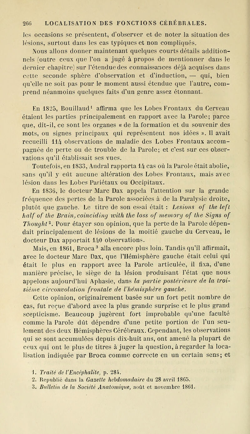 les occasions se présentent, d'observer et de noter la situation des lésions, surtout dans les cas typiques et non compliqués. jNous allons donner maintenant quelques courts détails addition- nels (outre ceux que l'on a jugé à propos de mentionner dans le dernier chapitre] sur l'étendue des connaissances déjà acquises dans cette seconde sphère d'observation et d'induction, — qui, bien qu'elle ne soit pas pour le moment aussi étendue que l'autre, com- prend néanmoins quelques faits d'un genre assez étonnant. En 1825, Bouillaud' affirma que les Lobes Frontaux du Cerveau étaient les parties principalement en rapport avec la Parole; parce que, dit-il, ce sont les organes « de la formation et du souvenir des mots, ou signes principaux qui représentent nos idées ». Il avait recueilli ll/i observations de maladie des Lobes Frontaux accom- pagnée de perte ou de trouble de la Parole; et c'est sur ces obser- vations qu'il établissait ses vues. Toutefois, en 1833, Andral rapporta lli cas où la Parole était abolie, sans qu'il y eût aucune altération des Lobes Frontaux, mais avec lésion daus les Lobes Pariétaux ou Occipitaux. En 1836, le docteur Marc Dax appela l'attention sur la grande fréquence des pertes de la Parole associées à de la Paralysie droite, plutôt que gauche. Le titre de son essai était : Lésions of the left half of the Brain, coincidincj with the loss of memonj of the Signs of Thought^. Pour étayer son opinion, que la perte de la Parole dépen- dait principalement de lésions de la moitié gauche du Cerveau, le docteur Dax apportait l/iO observations. Mais, en 1861, Broca * alla encore plus loin. Tandis qu'il affirmait, avec le docteur Marc Dax, que l'Hémisphère gauche était celui qui était le plus en rapport avec la Parole articulée, il fixa, d'une manière précise, le siège de la lésion produisant l'état que nous appelons aujourd'hui Aphasie, dans la partie postérieure de la troi- sième circo7ivolution frontale de l'hémisphère gauche. Cette opinion, originairement basée sur un fort petit nombre de cas, fut reçue d'abord avec la plus grande surprise et le plus grand scepticisme. Beaucoup jugèrent fort improbable qu'une faculté comme la Parole dût dépendre d'une petite portion de l'un seu- lement des deux Hémisphères Cérébraux. Cependant, les observations qui se sont accumulées depuis dix-huit ans, ont amené la plupart de ceux qui ont le plus de titres à juger la question, à regarder la loca- lisation indiquée par Broca comme correcte en un certain sens; et 1. Traité del'Eneéphalile, p. 284. 2. Republié dans la Gazette hebdomadaire du 28 avril 1865. 3. Bulletin de la Société Anatomique, août et novembre 1861.