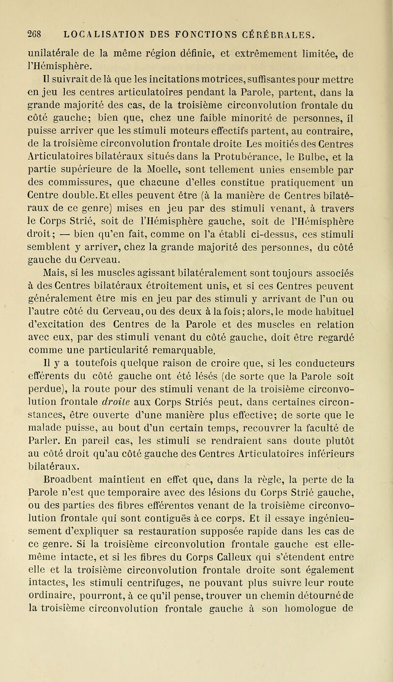 unilatérale de la même région définie, et extrêmement limitée, de THémisphère. Il suivrait de là que les incitations motrices, suffisantes pour mettre en jeu les centres articulatoires pendant la Parole, partent, dans la grande majorité des cas, de la troisième circonvolution frontale du côté gauche; bien que, chez une faible minorité de personnes, il puisse arriver que les stimuli moteurs effectifs partent, au contraire, de la troisième circonvolution frontale droite. Les moitiés des Centres Articulatoires bilatéraux situés dans la Protubérance, le Bulbe, et la partie supérieure de la Moelle, sont tellement unies ensemble par des commissures, que chacune d'elles constitue pratiquement un Centre double. Et elles peuvent être (à la manière de Centres bilaté- raux de ce genre) mises en jeu par des stimuli venant, à travers le Corps Strié, soit de l'Hémisphère gauche, soit de l'Hémisphère droit; — bien qu'en fait, comme on l'a établi ci-dessus, ces stimuli semblent y arriver, chez la grande majorité des personnes, du côté gauche du Cerveau. Mais, si les muscles agissant bilatéralement sont toujours associés à des Centres bilatéraux étroitement unis, et si ces Centres peuvent généralement être mis en jeu par des stimuli y arrivant de l'un ou l'autre côté du Cerveau, ou dés deux à la fois; alors, le mode habituel d'excitation des Centres de la Parole et des muscles en relation avec eux, par des stimuli venant du côté gauche, doit être regardé comme une particularité remarquable. Il y a toutefois quelque raison de croire que, si les conducteurs efférents du côté gauche ont été lésés (de sorte que la Parole soit perdue), la route pour des stimuli venant de la troisième circonvo- lution frontale droite aux Corps Striés peut, dans certaines circon- stances, être ouverte d'une manière plus effective; de sorte que le malade puisse, au bout d'un certain temps, recouvrer la faculté de Parler. En pareil cas, les stimuli se rendraient sans doute plutôt au côté droit qu'au côté gauche des Centres Articulatoires inférieurs bilatéraux. Broadbent maintient en effet que, dans la règle, la perte de la Parole n'est que temporaire avec des lésions du Corps Strié gauche, ou des parties des fibres efférentes venant de la troisième circonvo- lution frontale qui sont contiguës à ce corps. Et il essaye ingénieu- sement d'expliquer sa restauration supposée rapide dans les cas de ce genre. Si la troisième circonvolution frontale gauche est elle- même intacte, et si les fibres du Corps Calleux qui s'étendent entre elle et la troisième circonvolution frontale droite sont également intactes, les stimuli centrifuges, ne pouvant plus suivre leur route ordinaire, pourront, à ce qu'il pense, trouver un chemin détourné de la troisième circonvolution frontale gauche à son homologue de