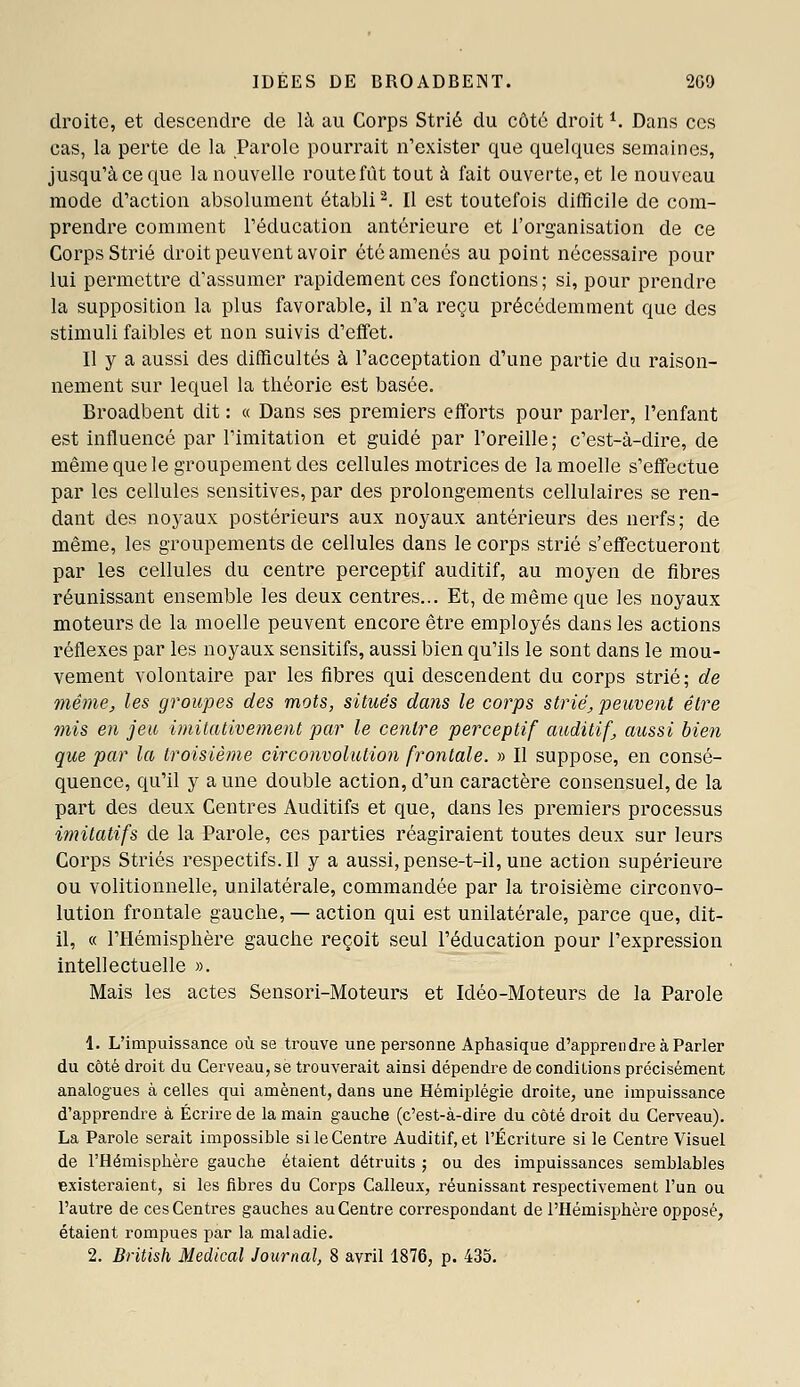 IDÉES DE BROADBEjNT. 2G0 droite, et descendre de là au Corps Strié du côte droit *. Dans ces cas, la perte de la Parole pourrait n'exister que quelques semaines, jusqu'à ce que la nouvelle route fût tout à fait ouverte, et le nouveau mode d'action absolument établi ^. Il est toutefois difficile de com- prendre comment l'éducation antérieure et l'organisation de ce Corps Strié droit peuvent avoir été amenés au point nécessaire pour lui permettre d'assumer rapidement ces fonctions; si, pour prendre la supposition la plus favorable, il n'a reçu précédemment que des stimuli faibles et non suivis d'effet. Il y a aussi des difficultés à l'acceptation d'une partie du raison- nement sur lequel la théorie est basée. Broadbent dit : « Dans ses premiers efforts pour parler, l'enfant est influencé par l'imitation et guidé par l'oreille; c'est-à-dire, de même que le groupement des cellules motrices de la moelle s'effectue par les cellules sensitives, par des prolongements cellulaires se ren- dant des noyaux postérieurs aux noyaux antérieurs des nerfs; de même, les groupements de cellules dans le corps strié s'effectueront par les cellules du centre perceptif auditif, au moyen de fibres réunissant ensemble les deux centres... Et, de même que les noyaux moteurs de la moelle peuvent encore être employés dans les actions réflexes par les noyaux sensitifs, aussi bien qu'ils le sont dans le mou- vement volontaire par les fibres qui descendent du corps strié; de même, les groupes des mots, situés dans le corps strié, peuvent être mis en jeu imitativement par le centre perceptif auditif, aussi bien que par la troisième circonvolution frontale. » Il suppose, en consé- quence, qu'il y a une double action, d'un caractère consensuel, de la part des deux Centres Auditifs et que, dans les premiers processus imitatifs de la Parole, ces parties réagiraient toutes deux sur leurs Corps Striés respectifs.il y a aussi, pense-t-il, une action supérieure ou volitionnelle, unilatérale, commandée par la troisième circonvo- lution frontale gauche, — action qui est unilatérale, parce que, dit- il, « l'Hémisphère gauche reçoit seul l'éducation pour l'expression intellectuelle ». Mais les actes Sensori-Moteurs et Idéo-Moteurs de la Parole 1. L'impuissance où se trouve une personne Aphasique d'apprendre à Parler du côté droit du Cerveau, se trouverait ainsi dépendre de conditions précisément analogues à celles qui amènent, dans une Hémiplégie droite, une impuissance d'apprendre à Écrire de la main gauche (c'est-à-dire du côté droit du Cerveau). La Parole serait impossible si le Centre Auditif, et l'Écriture si le Centre Visuel de l'Hémisphère gauche étaient détruits ; ou des impuissances semblables existeraient, si les fibres du Corps Calleux, réunissant respectivement l'un ou l'autre de ces Centres gauches au Centre correspondant de l'Hémisphère opposé, étaient rompues par la maladie. 2. British Médical Journal, 8 avril 1876, p. 435.
