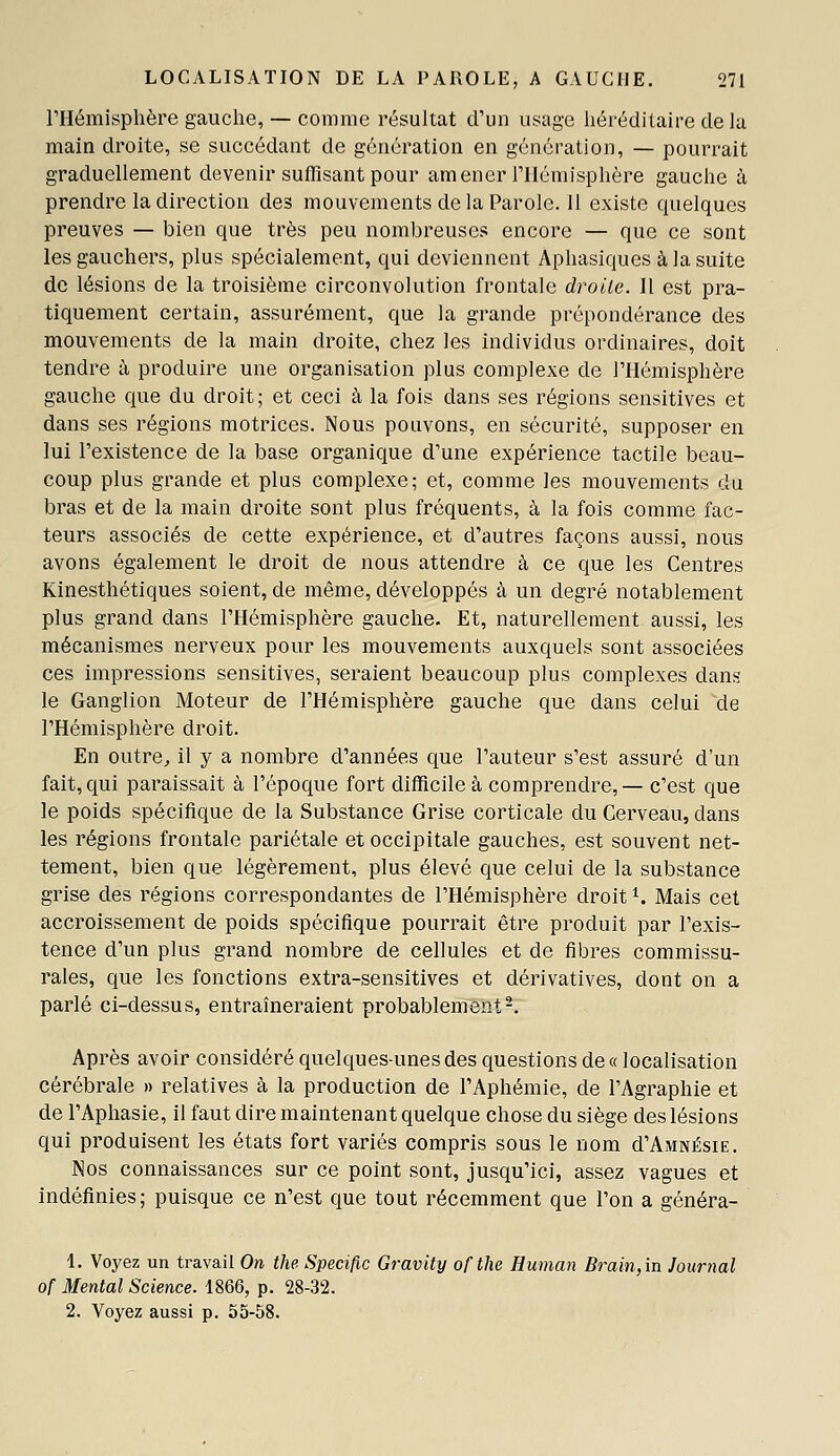 l'Hémisphère gauche, — comme résultat d'un usage héréditaire delà main droite, se succédant de génération en génération, — pourrait graduellement devenir suffisant pour amener l'Hémisphère gauche à prendre la direction des mouvements de la Parole. 11 existe quelques preuves — bien que très peu nombreuses encore — que ce sont les gauchers, plus spécialement, qui deviennent Aphasiques à la suite de lésions de la troisième circonvolution frontale droite. Il est pra- tiquement certain, assurément, que la grande prépondérance des mouvements de la main droite, chez les individus ordinaires, doit tendre à produire une organisation plus complexe de l'Hémisphère gauche que du droit; et ceci à la fois dans ses régions sensitives et dans ses régions motrices. Nous pouvons, en sécurité, supposer en lui l'existence de la base organique d'une expérience tactile beau- coup plus grande et plus complexe; et, comme les mouvements du bras et de la main droite sont plus fréquents, à la fois comme fac- teurs associés de cette expérience, et d'autres façons aussi, nous avons également le droit de nous attendre à ce que les Centres Kinesthétiques soient, de même, développés à un degré notablement plus grand dans l'Hémisphère gauche. Et, naturellement aussi, les mécanismes nerveux pour les mouvements auxquels sont associées ces impressions sensitives, seraient beaucoup plus complexes dans le Ganglion Moteur de l'Hémisphère gauche que dans celui de l'Hémisphère droit. En outre^ il y a nombre d'années que l'auteur s'est assuré d'un fait, qui paraissait à l'époque fort difficile à comprendre, — c'est que le poids spécifique de la Substance Grise corticale du Cerveau, dans les régions frontale pariétale et occipitale gauches, est souvent net- tement, bien que légèrement, plus élevé que celui de la substance grise des régions correspondantes de l'Hémisphère droit ^. Mais cet accroissement de poids spécifique pourrait être produit par l'exis- tence d'un plus grand nombre de cellules et de fibres commissu- rales, que les fonctions extra-sensitives et dérivatives, dont on a parlé ci-dessus, entraîneraient probablement-. Après avoir considéré quelques-unes des questions de « localisation cérébrale » relatives à la production de l'Aphémie, de l'Agraphie et de l'Aphasie, il faut dire maintenant quelque chose du siège des lésions qui produisent les états fort variés compris sous le nom d'AMNÉsiE. Nos connaissances sur ce point sont, jusqu'ici, assez vagues et indéfinies; puisque ce n'est que tout récemment que l'on a généra- 4. Voyez un travail On the Spécifie Gravity ofthe Human Brain, in Journal of Mental Science. 1866, p. 28-32. 2. Voyez aussi p. 55-58.