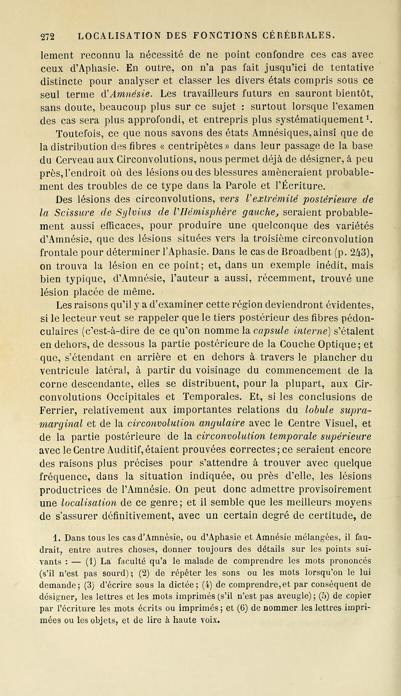 lement reconnu la nécessité de ne point confondre ces cas avec ceux d'Apliasie. En outre, on n'a pas fait jusqu'ici de tentative distincte pour analyser et classer les divers états compris sous ce seul terme d'Amnésie. Les travailleurs futurs en sauront bientôt, sans doute, beaucoup plus sur ce sujet : surtout lorsque l'examen des cas sera plus approfondi, et entrepris plus systématiquement ^ Toutefois, ce que nous savons des états Amnésiques, ainsi que de la distribution des fibres « centripètes » dans leur passage de la base du Cerveau aux Circonvolutions, nous permet déjà de désigner, à peu près, l'endroit où des lésions ou des blessures amèneraient probable- ment des troubles de ce type dans la Parole et l'Écriture. Des lésions des circonvolutions, vers Vexlrémité postérieure de la Scissure de Sylvius de l'Hémisphère gauche, seraient probable- ment aussi efficaces, pour produire une quelconque des variétés d'Amnésie, que des lésions situées vers la troisième circonvolution frontale pour déterminer l'Aphasie. Dans le cas de Broadbent (p. 2Z|3), on trouva la lésion en ce point; et, dans un exemple inédit, mais bien typique, d'Amnésie, l'auteur a aussi, récemment, trouvé une lésion placée de même. Les raisons qu'il y a d'examiner cette région deviendront évidentes, si le lecteur veut se rappeler que le tiers postérieur des fibres pédon- culaires (c'est-à-dire de ce qu'on nomme la capsule interne) s'étalent en dehors, de dessous la partie postérieure de la Couche Optique; et que, s'étendant en arrière et en dehors à travers le plancher du ventricule latéral, à partir du voisinage du commencement de la corne descendante, elles se distribuent, pour la plupart, aux Cir- convolutions Occipitales et Temporales. Et, si les conclusions de Ferrier, relativement aux importantes relations du lobule supra- marginal et de la circonvolution angulaire avec le Centre Visuel, et de la partie postérieure de la circonvolution temporale supérieure avec le Centre Auditif, étaient prouvées correctes; ce seraient encore des raisons plus précises pour s'attendre à trouver avec quelque fréquence, dans la situation indiquée, ou près d'elle, les lésions productrices de l'Amnésie. On peut donc admettre provisoirement une localisation de ce genre; et il semble que les meilleurs moyens de s'assurer définitivement, avec un certain degré de certitude, de 1. Dans tous les cas d'Amnésie, ou d'Aphasie et Amnésie mélangées, il fau- drait, entre autres choses, donner toujours des détails sur les points sui- vants : — (1) La faculté qu'a le malade de comprendre les mots prononcés (s'il n'est pas sourd) ; (2) de répéter les sons ou les mots lorsqu'on le lui demande; (3) d'écrire sous la dictée; (4) de comprendre,et par conséquent de désigner, les lettres et les mots imprimés (s'il n'est pas aveugle) ; (h) de copier par l'écriture les mots écrits ou imprimés ; et (6) de nommer les lettres impri- mées ou les objets, et de lire à haute voix.