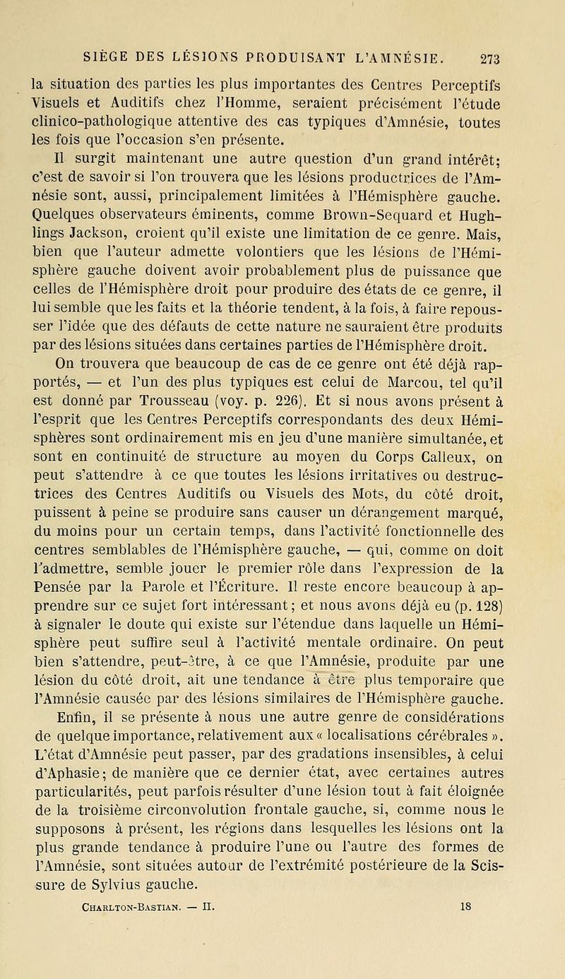 la situation des parties les plus importantes des Centres Perceptifs Visuels et Auditifs chez l'Homme, seraient précisément l'étude clinico-pathologique attentive des cas typiques d'Amnésie, toutes les fois que l'occasion s'en présente. Il surgit maintenant une autre question d'un grand intérêt; c'est de savoir si l'on trouvera que les lésions productrices de l'Am- nésie sont, aussi, principalement limitées à l'Hémisphère gauche. Quelques observateurs éminents, comme Brown-Sequard et Hugh- lings Jackson, croient qu'il existe une limitation de ce genre. Mais, bien que l'auteur admette volontiers que les lésions de l'Hémi- sphère gauche doivent avoir probablement plus de puissance que celles de l'Hémisphère droit pour produire des états de ce genre, il lui semble que les faits et la théorie tendent, à la fois, à faire repous- ser l'idée que des défauts de cette nature ne sauraient être produits par des lésions situées dans certaines parties de l'Hémisphère droit. On trouvera que beaucoup de cas de ce genre ont été déjà rap- portés, — et l'un des plus typiques est celui de Marcou, tel qu'il est donné par Trousseau (voy. p. 226). Et si nous avons présent à l'esprit que les Centres Perceptifs correspondants des deux Hémi- sphères sont ordinairement mis en jeu d'une manière simultanée, et sont en continuité de structure au moyen du Corps Calleux, on peut s'attendre à ce que toutes les lésions irritatives ou destruc- trices des Centres Auditifs ou Visuels des Mots, du côté droit, puissent à peine se produire sans causer un dérangement marqué, du moins pour un certain temps, dans l'activité fonctionnelle des centres semblables de l'Hémisphère gauche, — qui, comme on doit l^admettre, semble jouer le premier rôle dans l'expression de la Pensée par la Parole et l'Écriture. 11 reste encore beaucoup à ap- prendre sur ce sujet fort intéressant; et nous avons déjà eu (p. 128) à signaler le doute qui existe sur l'étendue dans laquelle un Hémi- sphère peut suffire seul à l'activité mentale ordinaire. On peut bien s'attendre, peut-âtre, à ce que l'Amnésie, produite par une lésion du côté droit, ait une tendance à être plus temporaire que l'Amnésie causée par des lésions similaires de l'Hémisphère gauche. Enfin, il se présente à nous une autre genre de considérations de quelque importance, relativement aux « localisations cérébrales». L'état d'Amnésie peut passer, par des gradations insensibles, à celui d'Aphasie ; de manière que ce dernier état, avec certaines autres particularités, peut parfois résulter d'une lésion tout à fait éloignée de la troisième circonvolution frontale gauche, si, comme nous le supposons à présent, les régions dans lesquelles les lésions ont la plus grande tendance à produire l'une ou l'autre des formes de l'Amnésie, sont situées autour de l'extrémité postérieure de la Scis- sure de Sylvius gauche. Charlton-Bastian. — II. 18