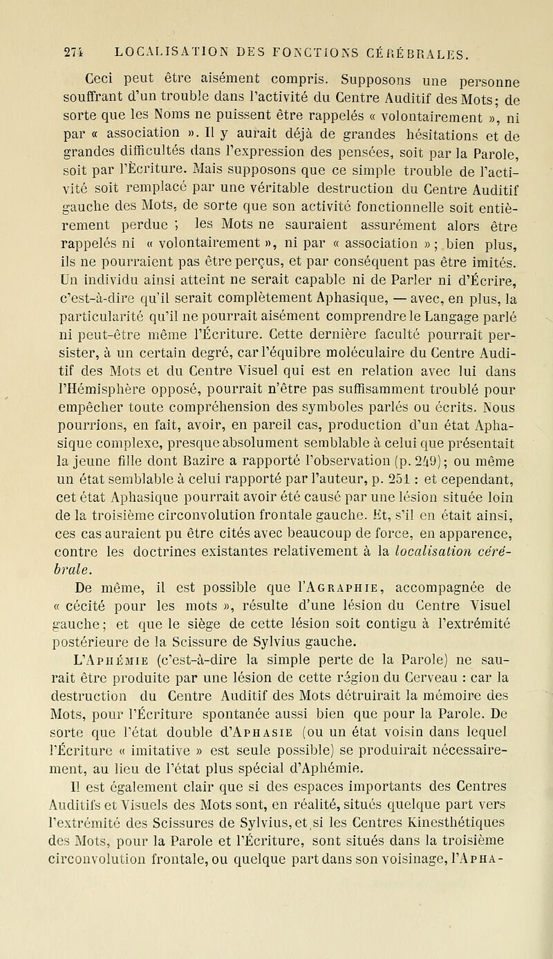Ceci peut être aisément compris. Supposons une personne souffrant d'un trouble dans l'activité du Centre Auditif des Mots ; de sorte que les Noms ne puissent être rappelés « volontairement », ni par « association ». Il y aurait déjà de grandes hésitations et de grandes difficultés dans l'expression des pensées, soit par la Parole, soit par l'Écriture. Mais supposons que ce simple trouble de l'acti- vité soit remplacé par une véritable destruction du Centre Auditif gauche des Mots, de sorte que son activité fonctionnelle soit entiè- rement perdue ; les Mots ne sauraient assurément alors être rappelés ni « volontairement », ni par « association » ; bien plus, ils ne pourraient pas être perçus, et par conséquent pas être imités. Un individu ainsi atteint ne serait capable ni de Parler ni d'Écrire, c'est-à-dire qu'il serait complètement Aphasique, — avec, en plus, la particularité qu'il ne pourrait aisément comprendre le Langage parlé ni peut-être même l'Écriture. Cette dernière faculté pourrait per- sister, à un certain degré, carl'équibre moléculaire du Centre Audi- tif des Mots et du Centre Visuel qui est en relation avec lui dans l'Hémisphère opposé, pourrait n'être pas suffisamment troublé pour empêcher toute compréhension des symboles parlés ou écrits. Nous pourrions, en fait, avoir, en pareil cas, production d'un état Apha- sique complexe, presque absolument semblable à celui que présentait la jeune fille dont Bazire a rapporté l'observation (p. 2^9); ou même un état semblable à celui rapporté par l'auteur, p. 251 : et cependant, cet état Aphasique pourrait avoir été causé par une lésion située loin de la troisième circonvolution frontale gauche. Et, s'il en était ainsi, ces cas auraient pu être cités avec beaucoup de force, en apparence, contre les doctrines existantes relativement à la localisation céré- brale. De même, il est possible que I'Agraphie, accompagnée de « cécité pour les mots », résulte d'une lésion du Centre Visuel gauche ; et que le siège de cette lésion soit contigu à l'extrémité postérieure de la Scissure de Sylvius gauche. L'Aphémie (c'est-à-dire la simple perte de la Parole) ne sau- rait être produite par une lésion de cette région du Cerveau : car la destruction du Centre Auditif des Mots détruirait la mémoire des Mots, pour l'Écriture spontanée aussi bien que pour la Parole. De sorte que l'état double d'APHASiE (ou un état voisin dans lequel l'Écriture « imitative » est seule possible) se produirait nécessaire- ment, au lieu de l'état plus spécial d'Aphémie. Il est également clair que si des espaces importants des Centres Auditifs et Visuels des Mots sont, en réalité, situés quelque part vers l'extrémité des Scissures de Sylvius,et,si les Centres Kinesthétiques des Mots, pour la Parole et l'Écriture, sont situés dans la troisième circonvolution frontale, ou quelque part dans son voisinage, I'Apha-