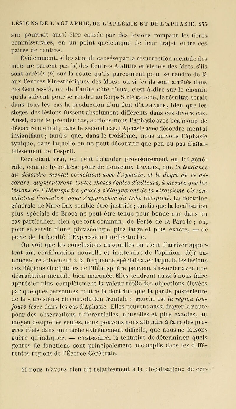 siE pourrait aussi être causée par des lésions rompant les fibres commissurales, en un point quelconque de leur trajet entre ces paires de centres. Évidemment, si les stimuli causésepar la résurrection mentale des mots ne partent pas {a) des Centres Auditifs et Visuels des Mots, s'ils sont arrêtés [b] sur la route qu'ils parcourent pour se rendre de là aux Centres Kinesthétiques des Mots; ou si (c) ils sont arrêtés dans ces Centres-là, ou de l'autre côté d'eux, c'est-à-dire sur le chemin qu'ils suivent pour se rendre au Corps Strié gauche, le résultat serait dans tous les cas la production d'un état d'ApHAsiE, bien que les sièges des lésions fussent absolument différents dans ces divers cas. Aussi, dans le premier cas, aurions-nous l'Aphasie avec beaucoup de désordre mental ; dans le second cas, l'Aphasie avec désordre mental insignifiant ; tandis que, dans le troisième, nous aurions FAphasIe typique, dans laquelle on ne peut découvrir que peu ou pas d'affai- blissement de l'esprit. Ceci étant vrai, on peut formuler provisoirement en loi géné- rale, comme hypothèse pour de nouveaux travaux, que la tendance au désordre mental coïncidant avec l'Aphasie, et le degré de ce dé- sordre, augmenteront, toutes choses égales d'ailleurs, à mesure que les lésions de l'Hémisphère gauche s'éloigneront de la «troisième circon- volution frontale» pour s^approcher du Lobe Occipital. La doctrine générale de Marc Dax semble être justifiée; tandis que la localisation plus spéciale de Broca ne peut être tenue pour bonne que dans un cas particulier, bien que fort commun, de Perte de la Parole; ou,, pour se servir d'une phraséologie plus large et plus exacte, — de perte de la faculté d'Expression Intellectuelle. On voit que les conclusions auxquelles on vient d'arriver appor- tent une confirmation nouvelle et inattendue de l'opinion, déjà an- noncée, relativement à la fréquence spéciale avec laquelle les lésions des Régions Occipitales de l'Hémisphère peuvent s'associer avec une dégradation mentale bien marquée. Elles tendront aussi à nous faire apprécier plus complètement la valeur réelle des objections élevées par quelques personnes contre la doctrine que la partie postérieure de la « troisième circonvolution frontale » gauche est la région tou- jours lésée dans les cas d'Aphasie. Elles peuvent aussi frayer laroute pour des observations différentielles, nouvelles et plus exactes, au moyen desquelles seules, nous pouvons nous attendre à faire des pro- grès réels dans une tâche extrêmement difficile, que nous ne faisons guère qu'indiquer, — c'est-à-dire, la tentative de déterminer quels genres de fonctions sont principalement accomplis dans les diffé- rentes régions de l'Écorce Cérébrale. Si nous n'avons rien dit relativement à la «localisation» de cer-