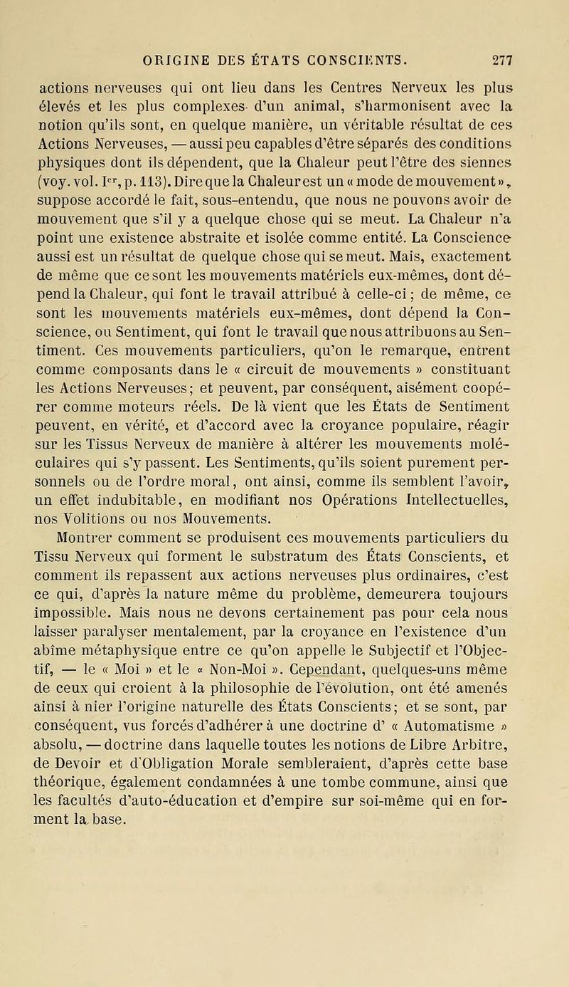 actions nerveuses qui ont lieu dans les Centres Nerveux les plus élevés et les plus complexes- d'un animal, s'harmonisent avec la notion qu'ils sont, en quelque manière, un véritable résultat de ces Actions Nerveuses, — aussi peu capables d'être séparés des conditions physiques dont ils dépendent, que la Chaleur peut l'être des siennes (voy. vol. I, p. 113). Dire que la Chaleur est un « mode de mouvement », suppose accordé le fait, sous-entendu, que nous ne pouvons avoir de mouvement que s'il y a quelque chose qui se meut. La Chaleur n'a point une existence abstraite et isolée comme entité. La Conscience aussi est un résultat de quelque chose qui se meut. Mais, exactement de même que ce sont les mouvements matériels eux-mêmes, dont dé- pend la Chaleur, qui font le travail attribué à celle-ci ; de même, ce sont les mouvements matériels eux-mêmes, dont dépend la Con- science, ou Sentiment, qui font le travail que nous attribuons au Sen- timent. Ces mouvements particuliers, qu'on le remarque, entrent comme composants dans le a circuit de mouvements » constituant les Actions Nerveuses; et peuvent, par conséquent, aisément coopé- rer comme moteurs réels. De là vient que les États de Sentiment peuvent, en vérité, et d'accord avec la croyance populaire, réagir sur les Tissus Nerveux de manière à altérer les mouvements molé- culaires qui s'y passent. Les Sentiments, qu'ils soient purement per- sonnels ou de l'ordre moral, ont ainsi, comme ils semblent l'avoir, un effet indubitable, en modifiant nos Opérations Intellectuelles, nos Volitions ou nos Mouvements. Montrer comment se produisent ces mouvements particuliers du Tissu Nerveux qui forment le substratum des États Conscients, et comment ils repassent aux actions nerveuses plus ordinaires, c'est ce qui, d'après la nature même du problème, demeurera toujours impossible. Mais nous ne devons certainement pas pour cela nous laisser paralyser mentalement, par la croyance en l'existence d'un abîme métaphysique entre ce qu'on appelle le Subjectif et l'Objec- tif, — le « Moi » et le « Non-Moi ». Cependant, quelques-uns même de ceux qui croient à la philosophie de révolution, ont été amenés ainsi à nier l'origine naturelle des États Conscients; et se sont, par conséquent, vus forcés d'adhérer à une doctrine d' « Automatisme » absolu, — doctrine dans laquelle toutes les notions de Libre Arbitre, de Devoir et d'Obligation Morale sembleraient, d'après cette base théorique, également condamnées à une tombe commune, ainsi que les facultés d'auto-éducation et d'empire sur soi-même qui en for- ment la^base.