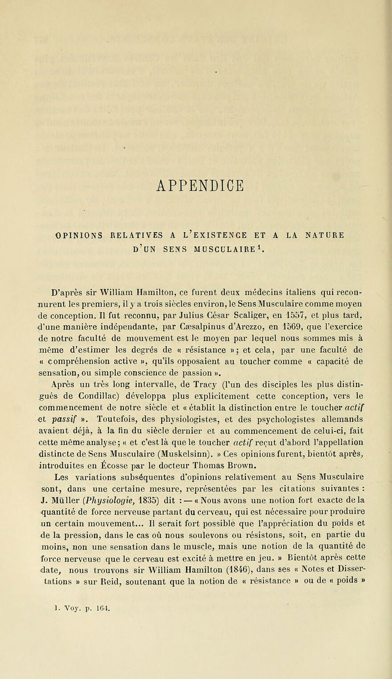 APPENDICE OPINIONS RELATIVES A l'eXISTENCE ET A LA NATURE d'un SENS MUSCULAIRE^. D'après sir William Hamilton, ce furent deux médecins italiens qui recon- nurent les premiers, il y a trois siècles environ, le Sens Musculaire comme moyen de conception. Il fut reconnu, par Julius César Scaliger, en 1557, et plus tard, d'une manière indépendante, par Csesalpinus d'Arezzo, en 1569, que l'exercice de notre faculté de mouvement est le moyen par lequel nous sommes mis à même d'estimer les degrés de « résistance »; et cela, par une faculté de « compréhension active », qu'ils opposaient au toucher comme « capacité de sensation, ou simple conscience de passion ». Après un très long intervalle, de Tracy (l'un des disciples les plus distin- gués de Condillac) développa plus explicitement cette conception, vers le commencement de notre siècle et « établit la distinction entre le toucher actif et passif ». Toutefois, des physiologistes, et des psychologistes allemands avaient déjà, à la fin du siècle dernier et au commencement de celui-ci, fait cette même analyse; « et c'est là que le toucher actif reçut d'abord rappellation distincte de Sens Musculaire (Muskelsinn). » Ces opinions furent, bientôt après, introduites en Ecosse par le docteur Thomas Brown. Les variations subséquentes d'opinions relativement au Sens Musculaire sont, dans une certaine mesure, représentées par les citations suivantes : J. Millier [Physiologie, 1835) dit : — u Nous avons une notion fort exacte delà quantité de force nerveuse partant du cerveau, qui est nécessaire pour produire un certain mouvement... Il serait fort possible que l'appréciation du poids et de la pression, dans le cas où nous soulevons ou résistons, soit, en partie du moins, non une sensation dans le muscle, mais une notion de la quantité de force nerveuse que le cerveau est excité à mettre en jeu. » Bientôt après cette date, nous trouvons sir William Hamilton (1846), dans ses « Notes et Disser- tations » sur Reid, soutenant que la notion de « résistance » ou de « poids »