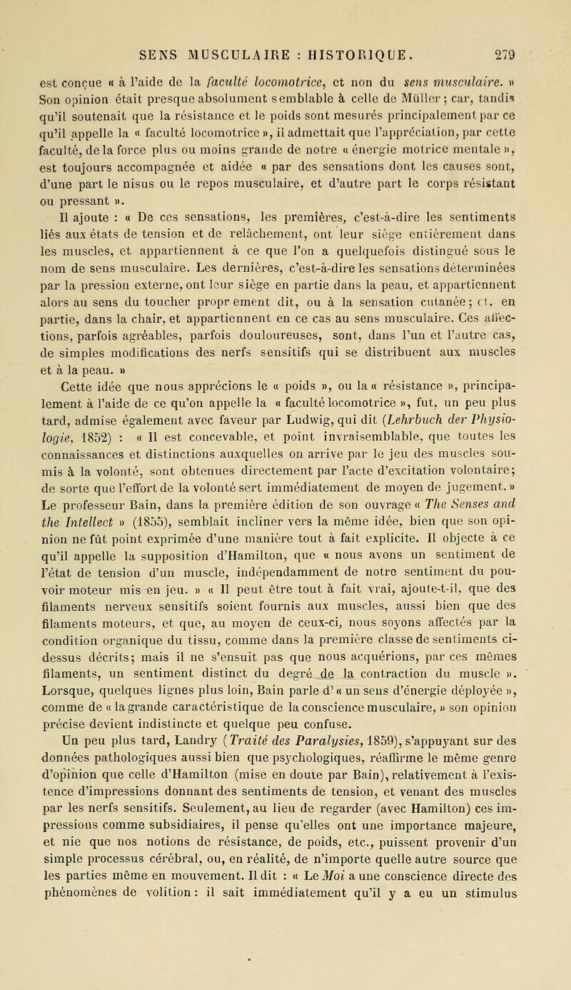 est conçue « à l'aide de la faculté locomotrice, et non du sens musculaire. » Son opinion était presque absolument semblable à celle de Mullor ; car, tandis qu'il soutenait que la résistance et le poids sont mesurés principalement par ce qu'il appelle la « faculté locomotrice», il admettait que l'appréciation, par cette faculté, delà force plus ou moins grande de notre « énergie motrice mentale », est toujours accompagnée et aidée « par des sensations dont les causes sont, d'une part le nisus ou le repos musculaire, et d'autre part le corps résistant ou pressant ». Il ajoute : « De ces sensations, les premières, c'est-à-dire les sentiments liés aux états de tension et de relâcbement, ont leur siège entièrement dans les muscles, et appartiennent à ce que l'on a quelquefois distingué sous le nom de sens musculaire. Les dernières, c'est-à-dire les sensations déterminées par la pression externe, ont leur siège en partie dans la peau, et appartiennent alors au sens du toucher proprement dit, ou à la sensation cutanée; et. en partie, dans la chair, et appartiennent en ce cas au sens musculaire. Ces aiïec- tions, parfois agréables, parfois douloureuses, sont, dans l'un et l'autre cas, de simples modifications des nerfs sensitifs qui se distribuent aux muscles et à la peau. » Cette idée que nous apprécions le « poids », ou la « résistance », principa- lement à l'aide de ce qu'on appelle la « faculté locomotrice », fut, un peu plus tard, admise également avec faveur par Ludwig, qui dit {Lehrbuch der Physio- logie, 1852) : « Il est concevable, et point invraisemblable, que toutes les connaissances et distinctions auxquelles on arrive par le jeu des muscles sou- mis à la volonté, sont obtenues directement par l'acte d'excitation volontaire; de sorte que l'eflfortde la volonté sert immédiatement de moyen de jugement. » Le professeur Bain, dans la première édition de son ouvrage « The Sensés and the Intellect » (185.5), semblait incliner vers la même idée, bien que son opi- nion ne fût point exprimée d'une manière tout à fait explicite. Il objecte à ce qu'il appelle la supposition d'Hamilton, que « nous avons un sentiment de l'état de tension d'un muscle, indépendamment de notre sentiment du pou- voir moteur mis en jeu. » « Il peut être tout à fait vrai, ajoute-t-il, que des filaments nerveux sensitifs soient fournis aux muscles, aussi bien que des filaments moteurs, et que, au moyen de ceux-ci, nous soyons affectés par la condition organique du tissu, comme dans la première classe de sentiments ci- dessus décrits; mais il ne s'ensuit pas que nous acquérions, par ces mêmes filaments, un sentiment distinct du degré de la contraction du muscle ». Lorsque, quelques lignes plus loin. Bain parle d'<( un sens d'énergie déployée », comme de « la grande caractéristique de la conscience musculaire, » son opinion précise devient indistincte et quelque peu confuse. Un peu plus tard, Landry {Traité des Paralysies, 1859), s'appuyant sur des données pathologiques aussi bien que psychologiques, réaffirme le même genre d'opiïiion que celle d'Hamilton (mise en douie par Bain), relativement à l'exis- tence d'impressions donnant des sentiments de tension, et venant des muscles par les nerfs sensitifs. Seulement, au lieu de regarder (avec Hamilton) ces im- pressions comme subsidiaires, il pense qu'elles ont une importance majeure, et nie que nos notions de résistance, de poids, etc., puissent provenir d'un simple processus cérébral, ou, en réalité, de n'importe quelle autre source que les parties même en mouvement. Il dit : « Le Moi a une conscience directe des phénomènes de volition : il sait immédiatement qu'il y a eu un stimulus