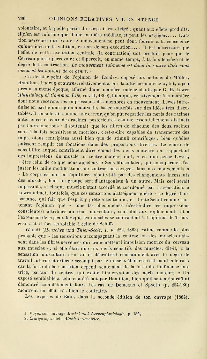 volontaire, et à quelle partie du corps il est dirigé ; quant aux effets produits, il n'en est informé que d'une manière médiate, et peut les négliger L'ac- tion nerveuse qui excite le mouvement ne peut donc fournir à la conscience qu'une idée de la volition, et non de son exécution.... Il est nécessaire que l'effet de cette excitation centrale (la contraction) soit produit, pour que le Cerveau puisse percevoir; et il perçoit, en même temps, à la fois le siège et le degi'é de la contraction. Le mouvement lui-même est donc la source d'où nous viennent les notions de ce genre. » Ce dernier point de l'opinion de Landrj^, opposé aux notions de Muller, Hamilton, Ludwig et autres, relativement à la « faculté locomotrice », fut, à peu près à la même époque, affirmé d'une manière indépendante par G.-H. Lewes (Physiology of Common Life, vol. II, 1860), bien que, relativement à la manière dont nous recevons les impressions des membres en mouvement, Lewes intro- duise en partie une opinion nouvelle, basée toutefois sur des idées très discu- tables. Il considérait comme une erreur, qu'on pût regarder les nerfs des racines antérieures et ceux des racines postérieures comme essentiellement distincts par leurs fonctions : il soutenait que les fibres de chacune des deux racines sont à la fois sensitives et motrices, c'est-à-dire capables de transmettre des impressions centripètes aussi bien que de stimuli centrifuges ; bien qu'elles puissent remplir ces fonctions dans des proportions diverses. Le genre de sensibilité auquel contribuent directement les nerfs moteurs (en rapportant des impressions du muscle au centre moteur) doit, à ce que pense Lewes, « être celui de ce que nous appelons le Sens Musculaire, qui nous permet d'a- juster les mille modifications de contractions exigées dans nos mouvements. » « Le corps est mis en équilibre, ajoute-t-il, par des changements incessants des muscles, dont un groupe sert d'antagoniste à un autre. Mais ceci serait impossible, si chaque muscle n'était accordé et coordonné par la sensation. » Lewes admet, toutefois, que ces sensations n'atteignent guère « ce degré d'im- portance qui fait que l'esprit y prête attention » ; et il cite Schiff comme sou- tenant l'opinion que « tous les phénomènes (c'est-à-dire les impressions conscientes) attribués au sens musculaire, sont dus aux reploiements et à l'extension de la peau, lorsque les muscles se contractent i. L'opinion de Trous- seau 2 était fort semblable à celle de Schiff. Wundt [Menschen und Thier-Seele, 1, p. 222, 1863) estime comme le plus probable que « les sensations accompagnant la contraction des muscles nais- sent dans les fibres nerveuses qui transmettent l'impulsion motrice du cerveau aux muscles » : si elle était due aux nerfs sensitifs des muscles, dit-il, « la sensation musculaire croîtrait et décroîtrait constamment avec le degré de travail interne et externe accompli par le muscle. Mais ce n'est point là le cas : car la force de la sensation dépend seulement de la force de l'influence mo- trice, partant du centre, qui excite l'innervation des nerfs moteurs. » Un exposé semblable à celui-ci a été fait par Hamilton, bien qu'il soit aujourd'hui démontré complètement faux. Les cas de Demeaux et Spaeth (p. 284-286) montrent en effet très bien le contraire. Les exposés de Bain, dans la seconde édition de son ouvrage (1864), 1. Voyez son ouvrage Miiskel und Nervcnphysiologie, p. 156. 2. Cliniques; article Ataxie locomotrice.