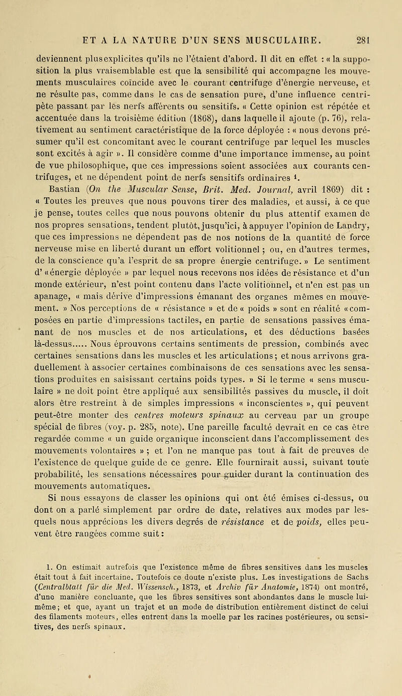 deviennent plus explicites qu'ils ne l'étaient d'abord. Il dit en effet : « la suppo- sition la plus vraisemblable est que la sensibilité qui accompagne les mouve- ments musculaires coïncide avec le courant centrifuge d'énergie nerveuse, et ne résulte pas, comme dans le cas de sensation pure, d'une influence centri- pète passant par les nerfs afférents ou sensitifs. « Cette opinion est répétée et accentuée dans la troisième édition (18(38), dans laquelle il ajoute (p. 76), rela- tivement au sentiment caractéristique de la force déployée : « nous devons pré- sumer qu'il est concomitant avec le courant centrifuge par lequel les muscles sont excités à agir ». Il considère comme d'une importance immense, au point de vue philosophique, que ces impressions soient associées aux couinants cen- trifuges, et ne dépendent point de nerfs sensitifs ordinaires i. Bastian {On the Muscular Sensé, Brit. Mecl. Journal, avril 1869) dit : <( Toutes les preuves que nous pouvons tirer des maladies, et aussi, à ce que je pense, toutes celles que nous pouvons obtenir du plus attentif examen de nos propices sensations, tendent plutôt, jusqu'ici, à appuyer l'opinion de Landiy, que ces impressions ne dépendent pas de nos notions de la quantité de force nerveuse mise en liberté durant un effort volitionnel ; ou, en d'auti-es termes, de la conscience qu'a l'esprit de sa propre énergie centrifuge. » Le sentiment d' «énergie déployée » par lequel nous recevons nos idées de résistance et d'un monde extérieur, n'est point contenu dans l'acte volitionnel, et n'en est pas un apanage, « mais dérive d'impressions émanant des organes mêmes en mouve- ment. 1) Nos perceptions de « résistance » et de « poids » sont en réalité «com- posées en partie d'impressions tactiles, en partie de sensations passives éma- nant de nos muscles et de nos articulations, et des déductions basées là-dessus xXous éprouvons certains sentiments de pression, combinés avec certaines sensations dans les muscles et les articulations; et nous arrivons gra- duellement à associer certaines combinaisons de ces sensations avec les sensa- tions produites en saisissant certains poids types. » Si le terme « sens muscu- laire » ne doit point être appliqué aux sensibilités passives du muscle, il doit alors être resti'eint à de simples impressions « inconscientes », qui peuvent peut-être monter des centres moteurs spinaux au cerveau par un groupe spécial de fibres (voy. p. 285, note). Une pareille faculté devrait en ce cas être regardée comme « un guide organique inconscient dans l'accomplissement des mouvements volontaires » ; et l'on ne manque pas tout à fait de preuves de l'existence de quelque guide de ce genre. Elle fournirait aussi, suivant toute probabilité, les sensations nécessaires pour guider durant la continuation des mouvements automatiques. Si nous essayons de classer les opinions qui ont été émises ci-dessus, ou dont on a parlé simplement par ordre de date, relatives aux modes par les- quels nous apprécions les divers degrés de résistance et de poids, elles peu- vent être rangées comme suit : 1. On estimait autrefois que l'existence même de fibres sensitives dans les muscles était tout à fait incertaine. Toutefois ce doute n'existe plus. Les investigations de Sachs (fientralblatt [tir die Mecl. Wissensch., 1873, et Archiv fur Anatomie, 1874) ont montré, d'une manière concluante, que les fibres sensitives sont abondantes dans le muscle lui- même ; et que, ayant un trajet et un mode de distribution entièrement distinct de celui des filaments moteurs, elles entrent dans la moelle par les racines postérieures, ou sensi- tives, des nerfs spinaux.