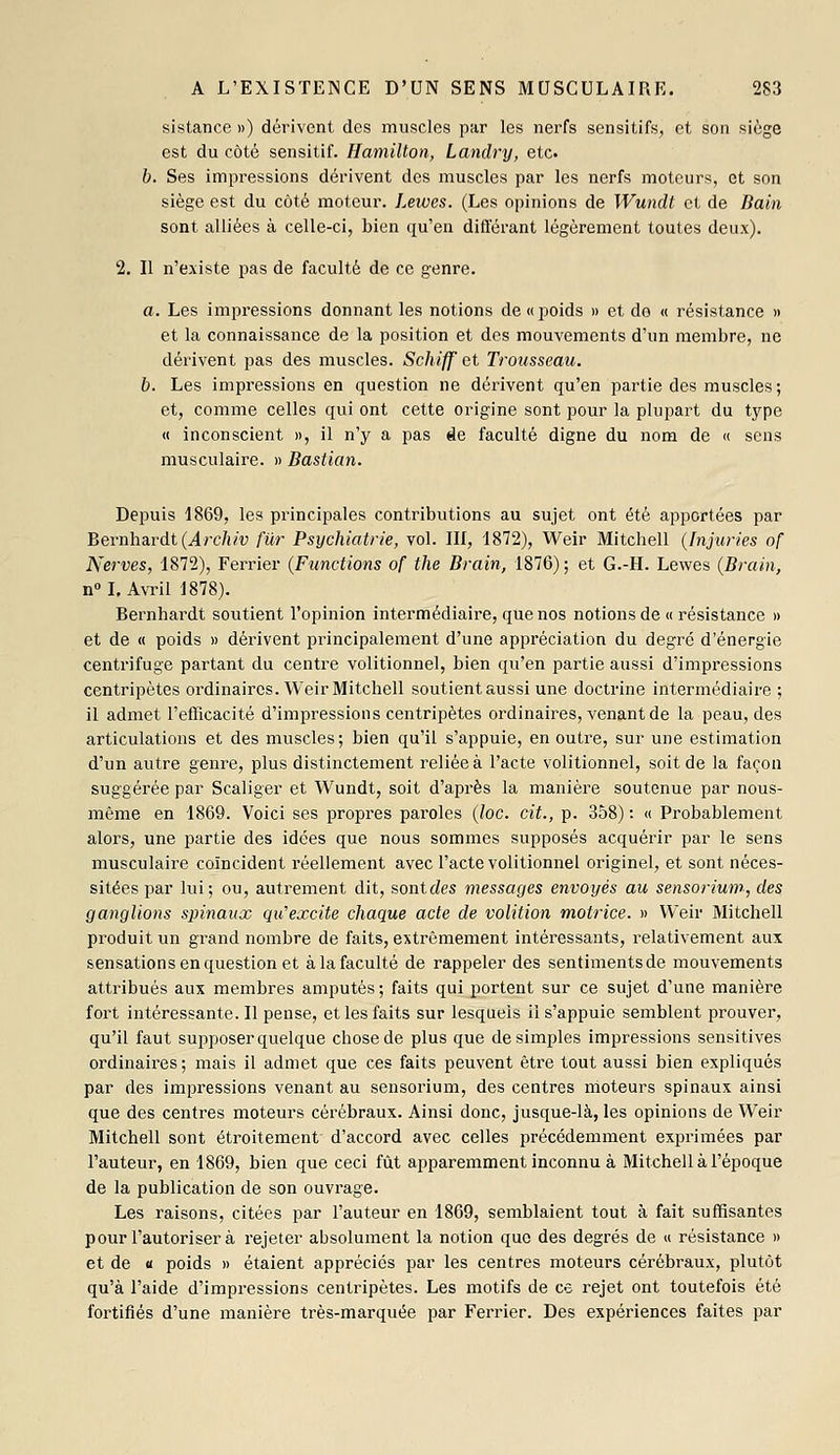 sistance ») dérivent des muscles par les nerfs sensitifs, et son siège est du côté sensitif. Hamilton, Landry, etc. b. Ses impressions dérivent des muscles par les nerfs moteurs, et son siège est du côté moteur. Lewes. (Les opinions de Wundt et de Bain sont alliées à celle-ci, bien qu'en différant légèrement toutes deux). 2. Il n'existe pas de faculté de ce genre. a. Les impressions donnant les notions de «poids » et de « résistance » et la connaissance de la position et des mouvements d'un membre, ne dérivent pas des muscles. Schiff et Trousseau. b. Les impressions en question ne dérivent qu'en partie des muscles ; et, comme celles qui ont cette origine sont pour la plupart du type « inconscient », il n'y a pas àe faculté digne du nom de « sens musculaire. » Bastian. Depuis 1869, les principales contributions au sujet ont été apportées par Bernhardt(^rc/!/f fur Psychiatrie, vol. Ilf, 1872), Weir Mitchell (Injuries of Nerves, 1872), Ferrier (Fiinctions of the Brain, 1876); et G.-H. Lewes (Brain, nM, Avril 1878). Bernhardt soutient l'opinion intermédiaire, que nos notions de « résistance » et de « poids » dérivent principalement d'une appréciation du degré d'énergie centrifuge partant du centre volitionnel, bien qu'en partie aussi d'impressions centripètes ordinaires. Weir Mitchell soutient aussi une doctrine intermédiaire ; il admet l'efficacité d'impressions centripètes ordinaires, venant de la peau, des articulations et des muscles; bien qu'il s'appuie, en outre, sur une estimation d'un autre genre, plus distinctement reliée à l'acte volitionnel, soit de la façon suggérée par Scaliger et Wundt, soit d'après la manière soutenue par nous- même en 1869. Voici ses propres paroles (loc. cit., p. 358) : « Probablement alors, une partie des idées que nous sommes supposés acquérir par le sens musculaire coïncident réellement avec l'acte volitionnel originel, et sont néces- sitées par lui; ou, autrement dit, sont des messages envoyés au sensorium, des ganglions spinaux qu'excite chaque acte de volition motrice. » Weir Mitchell produit un grand nombre de faits, extrêmement intéressants, relativement aux sensations en question et à la faculté de rappeler des sentimentsde mouvements attribués aux membres amputés; faits qui portent sur ce sujet d'une manière fort intéressante. Il pense, et les faits sur lesquels il s'appuie semblent prouver, qu'il faut supposer quelque chose de plus que desimpies impressions sensitives ordinaires; mais il admet que ces faits peuvent être tout aussi bien expliqués par des impressions venant au sensorium, des centres moteurs spinaux ainsi que des centres moteurs cérébraux. Ainsi donc, jusque-là, les opinions de Weir Mitchell sont étroitement d'accord avec celles précédemment exprimées par l'auteur, en 1869, bien que ceci fût apparemment inconnu à Mitchell à l'époque de la publication de son ouvrage. Les raisons, citées par l'auteur en 1869, semblaient tout à fait suffisantes pour l'autoriser à rejeter absolument la notion que des degrés de « résistance » et de « poids » étaient appréciés par les centres moteurs cérébraux, plutôt qu'à l'aide d'impressions centripètes. Les motifs de ce rejet ont toutefois été fortifiés d'une manière très-marquée par Ferrier. Des expériences faites par