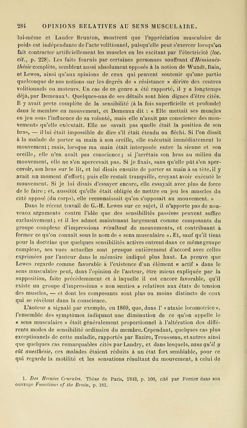 lui-même et Lauder Brunton, montrent que l'appréciation musculaire de poids est indépendante de l'acte volitionnel, puisqu'elle peut s'exercer lorsqu'on fait contracter artificiellement les muscles en les excitant par l'électricité (loc. cit., p. 228). Les faits fournis par certaines personnes souffrant à'Hémianés- thésie complète, semblent aussi absolument opposés à la notion de Wundt, Bain, et Lewes, ainsi qu'aux opinions de ceux qui peuvent soutenir qu'une partie quelconque de nos notions sur les degrés de « résistance » dérive des centres volitionnels ou moteurs. Un cas de ce genre a été rapporté, il y a longtemps déjà, par Demeauxi. Quelques-uns de ses détails sont bien dignes d'être cités. Il y avait perte complète de la sensibilité (à la fois superficielle et profonde) dans le membre en mouvement, et Demeaux dit : « Elle mettait ses muscles en jeu sous l'influence de sa volonté, mais elle n'avait pas conscience des mou- vements qu'elle exécutait. Elle ne savait pas quelle était la position de son bras, — il lui était impossible de dire s'il était étendu ou fléchi. Si l'on disait à la malade de porter sa main à son oreille, elle exécutait immédiatement le mouvement; mais, lorsque ma main était interposée entre la sienne et son oreille, elle n'en avait pas conscience; si j'arrêtais son bras au milieu du mouvement, elle ne s'en apercevait pas. Si je fixais, sans qu'elle pût s'en aper- cevoir, son bi'as sur le lit, et lui disais ensuite de porter sa main à sa tête, il y avait un moment d'effort; puis elle restait tranquille, croyant avoir exécuté le mouvement. Si je lui disais d'essayer encore, elle essayait avec plus de force de le faire ; et, aussitôt qu'elle était obligée de mettre en jeu les muscles du côté opposé (du corps), elle reconnaissait qu'on s'opposait au mouvement. » Dans le récent travail de G.-H. Lewes sur ce sujet, il n'apporte pas de nou- veaux arguments contre l'idée que des sensibilités passives peuvent suffire exclusivement ; et il les admet maintenant largement comme composants du groupe complexe d'impressions résultant de mouvements, et contribuant à former ce qu'on connaît sous le nom de « sens musculaire ». Et, sauf qu'il tient pour la doctrine que quelques sensibilités actives entrent dans ce même groupe complexe, ses vues actuelles sont presque entièrement d'accord avec celles exprimées par l'auteur dans le mémoire indiqué plus haut. La preuve que Lewes regarde comme favorable à l'existence d'un élément « actif » dans le sens musculaire peut, dans l'opinion de l'auteur, être mieux expliquée par la supposition, faite précédemment et à laquelle il est encore favorable, qu'il existe un groupe d'impressions « non senties » relatives aux états de tension des muscles, — et dont les composants sont plus ou moins distincts de ceux qui se révèlent dans la conscience. L'auteur a signalé par exemple, en 1869, que, dans 1' «ataxie locomotrice», l'ensemble des symptômes indiquant une diminution de ce qu'on appelle le « sens musculaire » était généralement proportionnel à l'altération des diffé- rents modes de sensibilité ordinaire du membre. Cependant, quelques cas plus exceptionnels de cette maladie, rapportés par Bazire, Trousseau, et autres ainsi que quelques cas remarquables cités par Landry, et dans lesquels, sa7is qu'il y eût anesthésie, ces malades étaient réduits à un état fort semblable, pour ce qui regarde la motilité et les sensations résultant du mouvement, à celui de 1. Dot Hernies Crurales. Thèse de Paris, 1843, p. 100, cité par Ferrier dans soa ouvrage Funclionf of tlie Brain, p. 181.