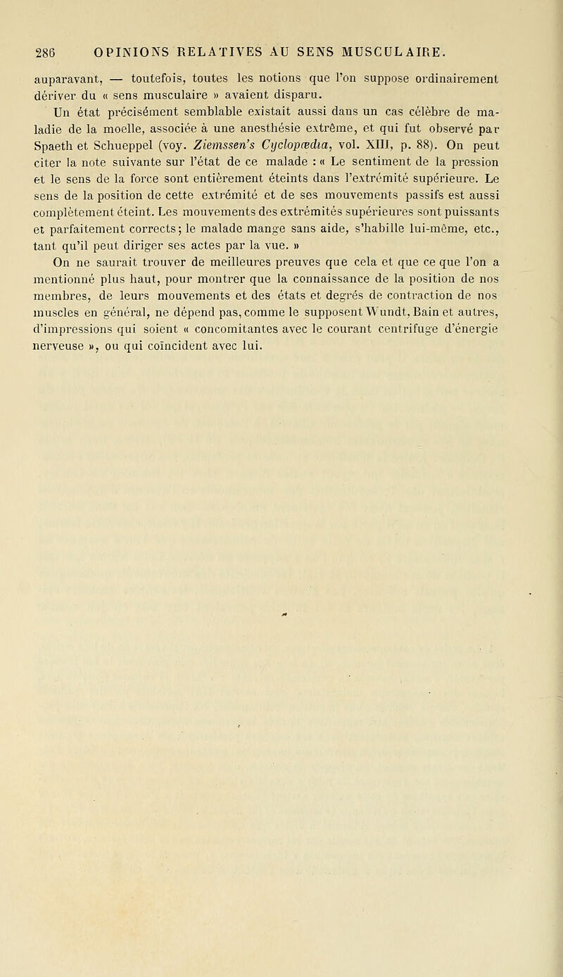 auparavant, — toutefois, toutes les notions que l'on suppose ordinairement dériver du « sens musculaire » avaient disparu. Un état précisément semblable existait aussi dans un cas célèbre de ma- ladie de la moelle, associée à une anesthésie extrême, et qui fut observé par Spaeth et Schueppel (voy. Ziemssen's Cydopœdia, vol. XIII, p. 88). On peut citer la note suivante sur l'état de ce malade : « Le sentiment de la pression et le sens de la force sont entièrement éteints dans l'extrémité supérieure. Le sens de la position de cette extrémité et de ses mouvements passifs est aussi complètement éteint. Les mouvements des extrémités supérieui-es sont puissants et parfaitement corrects; le malade mange sans aide, s'habille lui-même, etc., tant qu'il peut diriger ses actes par la vue. » On ne saurait trouver de meilleures preuves que cela et que ce que l'on a mentionné plus haut, pour montrer que la connaissance de la position de nos membres, de leurs mouvements et des états et degrés de contraction de nos muscles en général, ne dépend pas, comme le supposent Wundt, Bain et autres, d'impressions qui soient « concomitantes avec le courant centrifuge d'énergie nerveuse », ou qui coïncident avec lui.