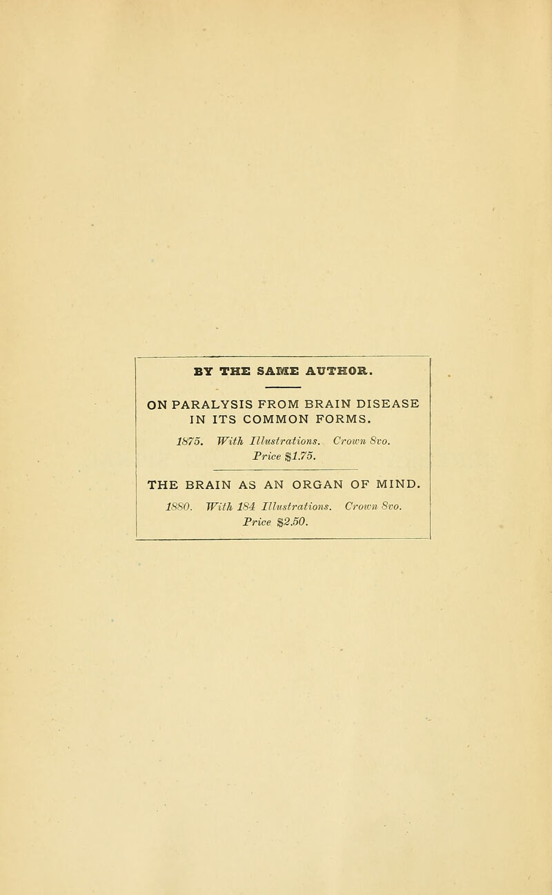 BY THS SAME AUTHOR. ON PARALYSIS FROM BRAIN DISEASE IN ITS COMMON FORMS. 1875. With Illustrations. Crown Svo. Price $1.75. THE BRAIN AS AN ORGAN OF MIND. 18S0. With 184 Illustrations. Crotvn Svo. Price %2.50.