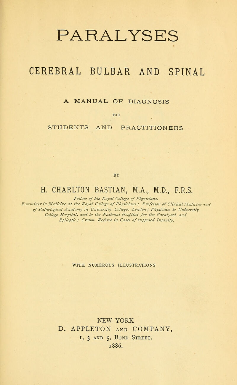 CEREBRAL BULBAR AND SPINAL A MANUAL OF DIAGNOSIS STUDENTS AND PRACTITIONERS BY H. CHARLTON BASTIAN, M.A, M.D, F.R.S. Fellom of ike Royal College of Physicians. Exa7?ii?ierin Medicine at the Royal College of Physicians ; Professor of Cli?tical Medicine and of Pathological Aitatomy in University College, London; Physician to U7iiversity College Hospital, and to the NatioJial Hospital for the Paralysed and Epileptic I Crown Referee i7i Cases of supposed Insatiity. WITH NUMEROUS ILLUSTRATIONS NEW YORK D. APPLETON AND COMPANY, I, 3 AND 5, Bond Street. 1886.