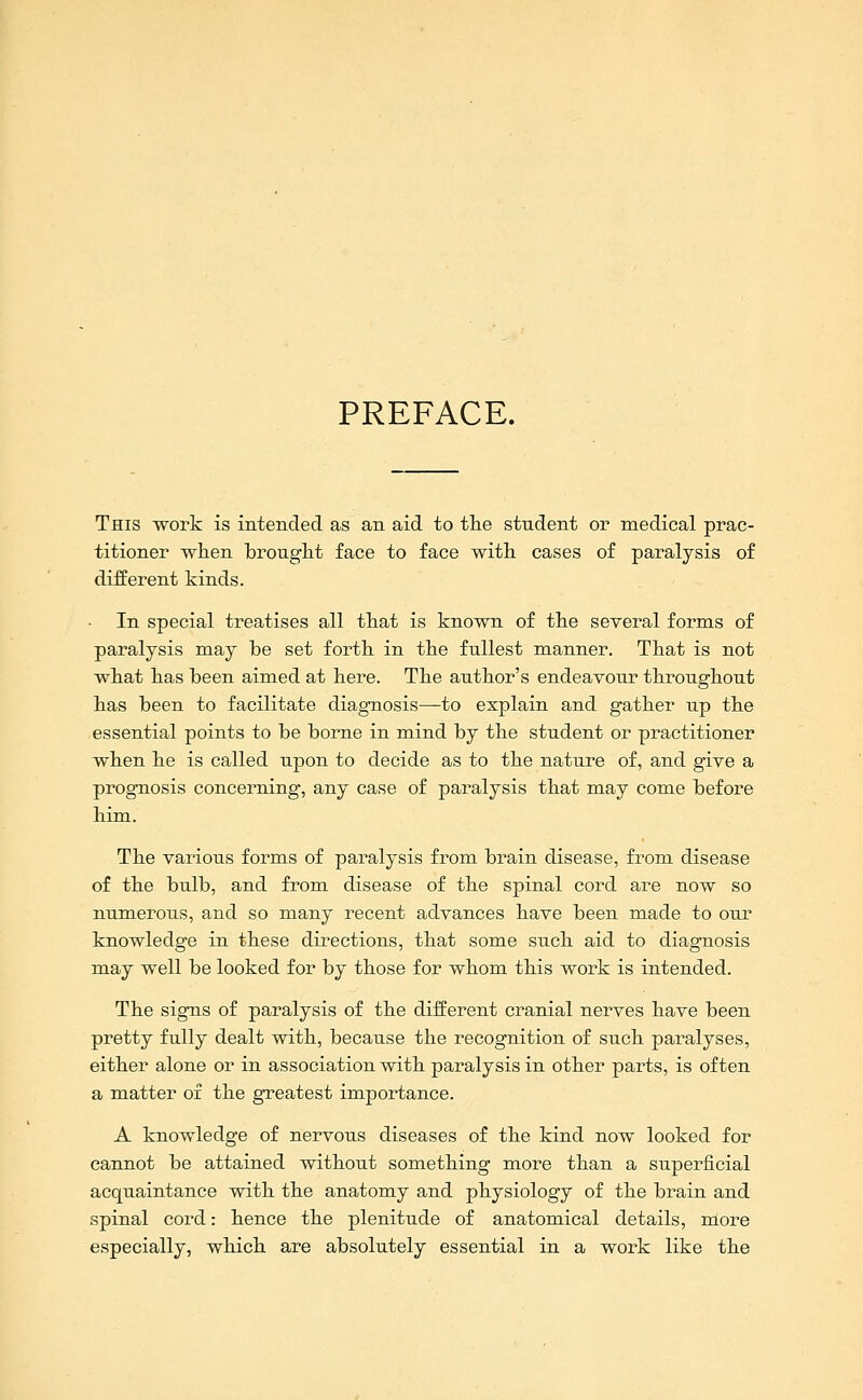 PREFACE. This work is intended as an aid to the student or medical prac- titioner when hrought face to face with cases of paralysis of different kinds. In special treatises all that is known of the several forms of paralysis may he set forth in the fullest manner. That is not what has been aimed at here. The author's endeavour throughout has been to facilitate diagnosis—to explain and gather up the essential points to be borne in mind by the student or practitioner when he is called upon to decide as to the nature of, and give a prognosis concerning, any case of paralysis that may come before him. The various forms of paralysis from brain disease, from disease of the bulb, and from disease of the spinal cord are now so numerous, and so many recent advances have been made to our knowledge in these directions, that some such aid to diagnosis may well be looked for by those for whom this work is intended. The signs of paralysis of the different cranial nerves have been pretty fully dealt with, because the recognition of such paralyses, either alone or in association with paralysis in other parts, is often a matter oi the greatest importance. A knowledge of nervous diseases of the kind now looked for cannot be attained without something more than a superficial acquaintance with the anatomy and physiology of the brain and spinal cord: hence the plenitude of anatomical details, more especially, which are absolutely essential in a work like the