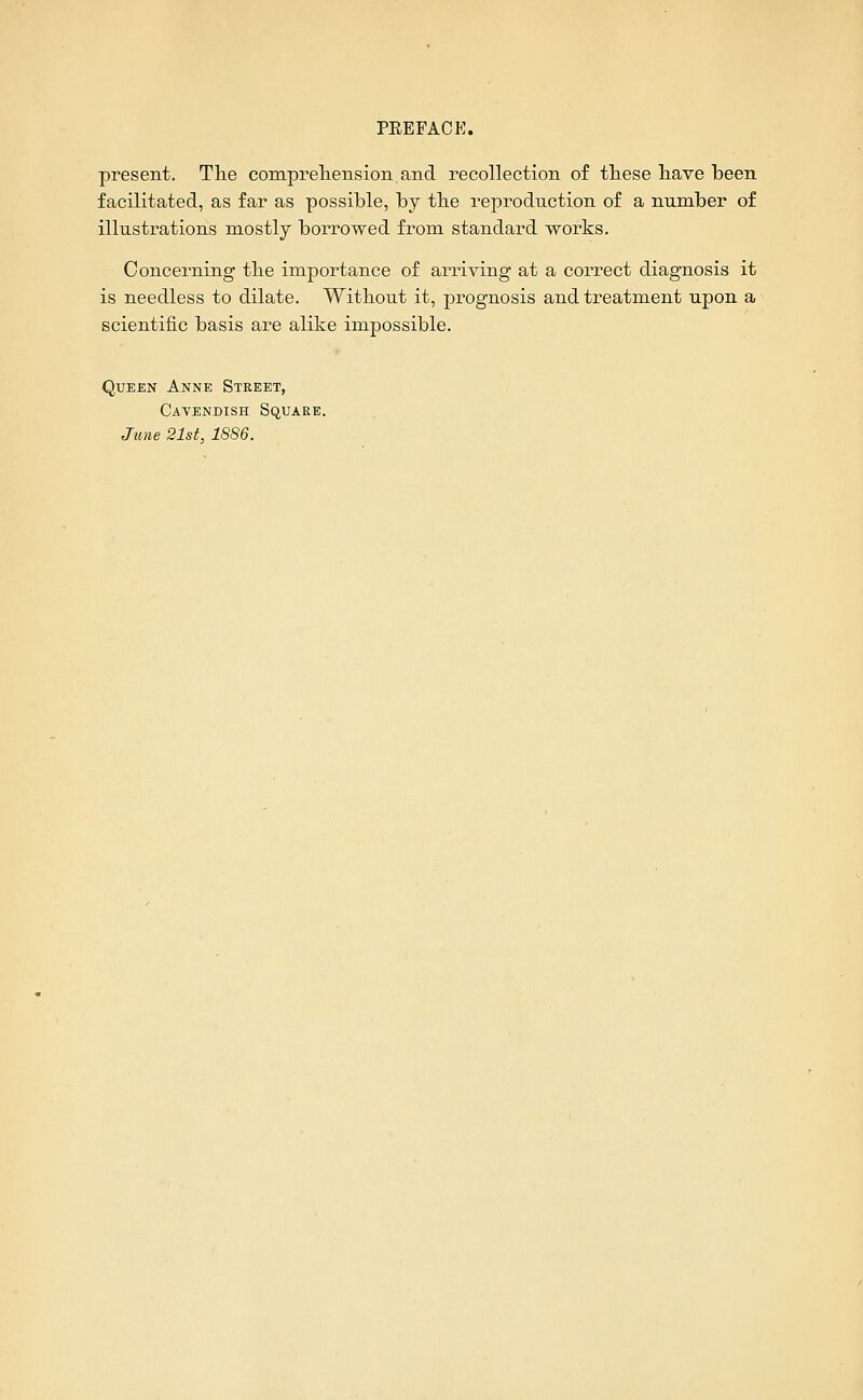 present. The compreliension and recollection of these have been facilitated, as far as possible, by the reproduction of a number of illustrations mostly borrowed from standard works. Concerning the importance of arriving at a correct diagnosis it is needless to dilate. Without it, prognosis and treatment upon a scientific basis are alike impossible. Queen Anne Street, Cavendish Square. June 21st, 1886.